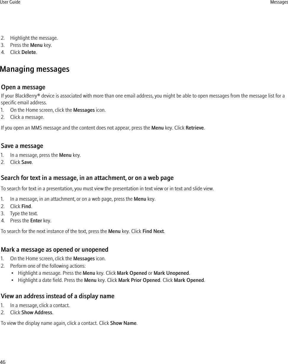 2. Highlight the message.3. Press the Menu key.4. Click Delete.Managing messagesOpen a messageIf your BlackBerry® device is associated with more than one email address, you might be able to open messages from the message list for aspecific email address.1. On the Home screen, click the Messages icon.2. Click a message.If you open an MMS message and the content does not appear, press the Menu key. Click Retrieve.Save a message1. In a message, press the Menu key.2. Click Save.Search for text in a message, in an attachment, or on a web pageTo search for text in a presentation, you must view the presentation in text view or in text and slide view.1. In a message, in an attachment, or on a web page, press the Menu key.2. Click Find.3. Type the text.4. Press the Enter key.To search for the next instance of the text, press the Menu key. Click Find Next.Mark a message as opened or unopened1. On the Home screen, click the Messages icon.2. Perform one of the following actions:• Highlight a message. Press the Menu key. Click Mark Opened or Mark Unopened.• Highlight a date field. Press the Menu key. Click Mark Prior Opened. Click Mark Opened.View an address instead of a display name1. In a message, click a contact.2. Click Show Address.To view the display name again, click a contact. Click Show Name.User Guide Messages46