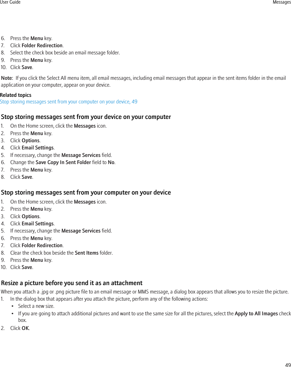 6. Press the Menu key.7. Click Folder Redirection.8. Select the check box beside an email message folder.9. Press the Menu key.10. Click Save.Note:  If you click the Select All menu item, all email messages, including email messages that appear in the sent items folder in the emailapplication on your computer, appear on your device.Related topicsStop storing messages sent from your computer on your device, 49Stop storing messages sent from your device on your computer1. On the Home screen, click the Messages icon.2. Press the Menu key.3. Click Options.4. Click Email Settings.5. If necessary, change the Message Services field.6. Change the Save Copy In Sent Folder field to No.7. Press the Menu key.8. Click Save.Stop storing messages sent from your computer on your device1. On the Home screen, click the Messages icon.2. Press the Menu key.3. Click Options.4. Click Email Settings.5. If necessary, change the Message Services field.6. Press the Menu key.7. Click Folder Redirection.8. Clear the check box beside the Sent Items folder.9. Press the Menu key.10. Click Save.Resize a picture before you send it as an attachmentWhen you attach a .jpg or .png picture file to an email message or MMS message, a dialog box appears that allows you to resize the picture.1. In the dialog box that appears after you attach the picture, perform any of the following actions:• Select a new size.•If you are going to attach additional pictures and want to use the same size for all the pictures, select the Apply to All Images checkbox.2. Click OK.User Guide Messages49