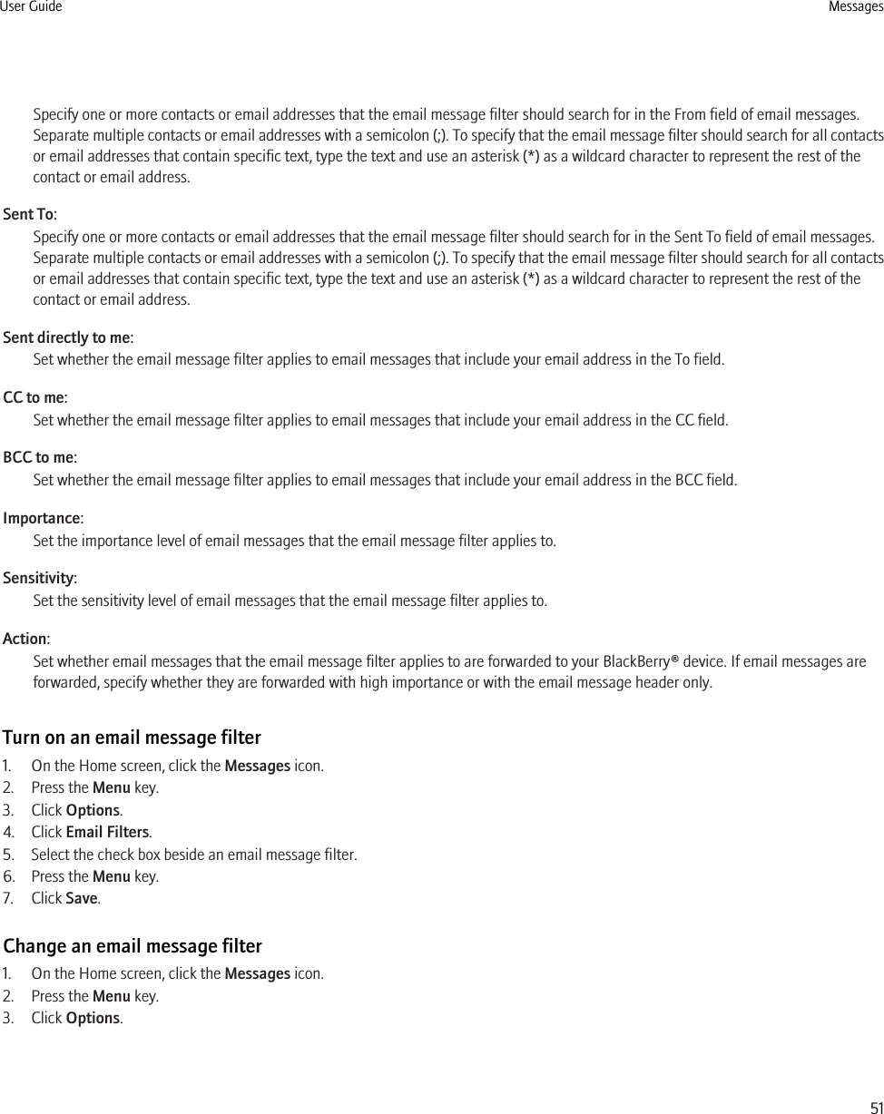 Specify one or more contacts or email addresses that the email message filter should search for in the From field of email messages.Separate multiple contacts or email addresses with a semicolon (;). To specify that the email message filter should search for all contactsor email addresses that contain specific text, type the text and use an asterisk (*) as a wildcard character to represent the rest of thecontact or email address.Sent To:Specify one or more contacts or email addresses that the email message filter should search for in the Sent To field of email messages.Separate multiple contacts or email addresses with a semicolon (;). To specify that the email message filter should search for all contactsor email addresses that contain specific text, type the text and use an asterisk (*) as a wildcard character to represent the rest of thecontact or email address.Sent directly to me:Set whether the email message filter applies to email messages that include your email address in the To field.CC to me:Set whether the email message filter applies to email messages that include your email address in the CC field.BCC to me:Set whether the email message filter applies to email messages that include your email address in the BCC field.Importance:Set the importance level of email messages that the email message filter applies to.Sensitivity:Set the sensitivity level of email messages that the email message filter applies to.Action:Set whether email messages that the email message filter applies to are forwarded to your BlackBerry® device. If email messages areforwarded, specify whether they are forwarded with high importance or with the email message header only.Turn on an email message filter1. On the Home screen, click the Messages icon.2. Press the Menu key.3. Click Options.4. Click Email Filters.5. Select the check box beside an email message filter.6. Press the Menu key.7. Click Save.Change an email message filter1. On the Home screen, click the Messages icon.2. Press the Menu key.3. Click Options.User Guide Messages51