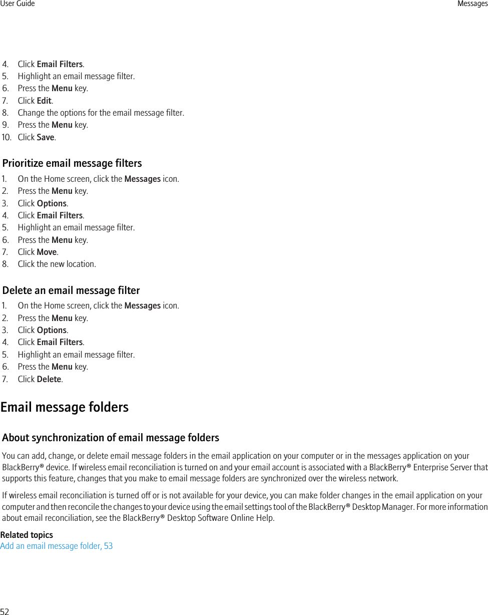 4. Click Email Filters.5. Highlight an email message filter.6. Press the Menu key.7. Click Edit.8. Change the options for the email message filter.9. Press the Menu key.10. Click Save.Prioritize email message filters1. On the Home screen, click the Messages icon.2. Press the Menu key.3. Click Options.4. Click Email Filters.5. Highlight an email message filter.6. Press the Menu key.7. Click Move.8. Click the new location.Delete an email message filter1. On the Home screen, click the Messages icon.2. Press the Menu key.3. Click Options.4. Click Email Filters.5. Highlight an email message filter.6. Press the Menu key.7. Click Delete.Email message foldersAbout synchronization of email message foldersYou can add, change, or delete email message folders in the email application on your computer or in the messages application on yourBlackBerry® device. If wireless email reconciliation is turned on and your email account is associated with a BlackBerry® Enterprise Server thatsupports this feature, changes that you make to email message folders are synchronized over the wireless network.If wireless email reconciliation is turned off or is not available for your device, you can make folder changes in the email application on yourcomputer and then reconcile the changes to your device using the email settings tool of the BlackBerry® Desktop Manager. For more informationabout email reconciliation, see the BlackBerry® Desktop Software Online Help.Related topicsAdd an email message folder, 53User Guide Messages52