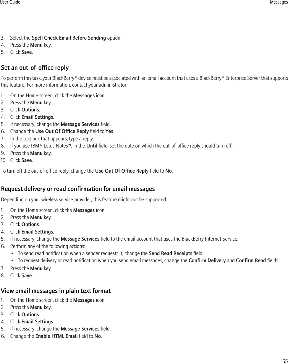 3. Select the Spell Check Email Before Sending option.4. Press the Menu key.5. Click Save.Set an out-of-office replyTo perform this task, your BlackBerry® device must be associated with an email account that uses a BlackBerry® Enterprise Server that supportsthis feature. For more information, contact your administrator.1. On the Home screen, click the Messages icon.2. Press the Menu key.3. Click Options.4. Click Email Settings.5. If necessary, change the Message Services field.6. Change the Use Out Of Office Reply field to Yes.7. In the text box that appears, type a reply.8. If you use IBM® Lotus Notes®, in the Until field, set the date on which the out-of-office reply should turn off.9. Press the Menu key.10. Click Save.To turn off the out-of-office reply, change the Use Out Of Office Reply field to No.Request delivery or read confirmation for email messagesDepending on your wireless service provider, this feature might not be supported.1. On the Home screen, click the Messages icon.2. Press the Menu key.3. Click Options.4. Click Email Settings.5. If necessary, change the Message Services field to the email account that uses the BlackBerry Internet Service.6. Perform any of the following actions:• To send read notification when a sender requests it, change the Send Read Receipts field.• To request delivery or read notification when you send email messages, change the Confirm Delivery and Confirm Read fields.7. Press the Menu key.8. Click Save.View email messages in plain text format1. On the Home screen, click the Messages icon.2. Press the Menu key.3. Click Options.4. Click Email Settings.5. If necessary, change the Message Services field.6. Change the Enable HTML Email field to No.User Guide Messages55