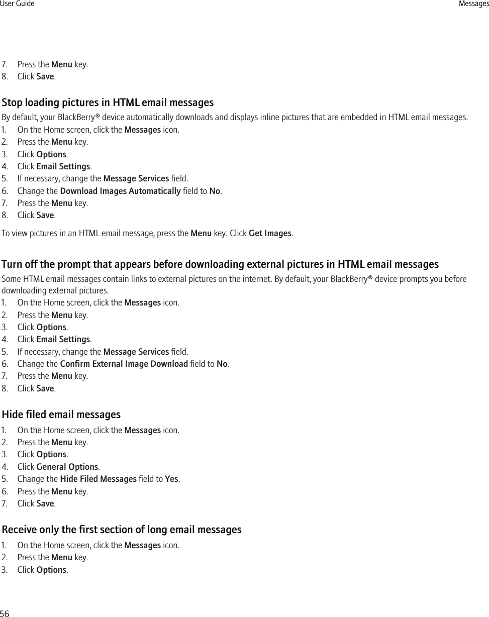 7. Press the Menu key.8. Click Save.Stop loading pictures in HTML email messagesBy default, your BlackBerry® device automatically downloads and displays inline pictures that are embedded in HTML email messages.1. On the Home screen, click the Messages icon.2. Press the Menu key.3. Click Options.4. Click Email Settings.5. If necessary, change the Message Services field.6. Change the Download Images Automatically field to No.7. Press the Menu key.8. Click Save.To view pictures in an HTML email message, press the Menu key. Click Get Images.Turn off the prompt that appears before downloading external pictures in HTML email messagesSome HTML email messages contain links to external pictures on the internet. By default, your BlackBerry® device prompts you beforedownloading external pictures.1. On the Home screen, click the Messages icon.2. Press the Menu key.3. Click Options.4. Click Email Settings.5. If necessary, change the Message Services field.6. Change the Confirm External Image Download field to No.7. Press the Menu key.8. Click Save.Hide filed email messages1. On the Home screen, click the Messages icon.2. Press the Menu key.3. Click Options.4. Click General Options.5. Change the Hide Filed Messages field to Yes.6. Press the Menu key.7. Click Save.Receive only the first section of long email messages1. On the Home screen, click the Messages icon.2. Press the Menu key.3. Click Options.User Guide Messages56