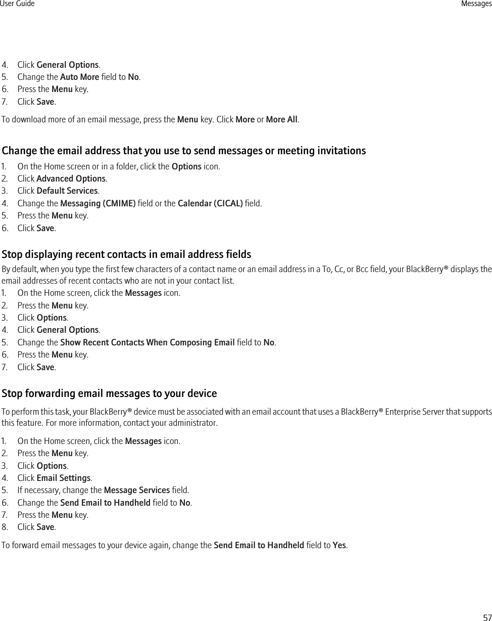 4. Click General Options.5. Change the Auto More field to No.6. Press the Menu key.7. Click Save.To download more of an email message, press the Menu key. Click More or More All.Change the email address that you use to send messages or meeting invitations1. On the Home screen or in a folder, click the Options icon.2. Click Advanced Options.3. Click Default Services.4. Change the Messaging (CMIME) field or the Calendar (CICAL) field.5. Press the Menu key.6. Click Save.Stop displaying recent contacts in email address fieldsBy default, when you type the first few characters of a contact name or an email address in a To, Cc, or Bcc field, your BlackBerry® displays theemail addresses of recent contacts who are not in your contact list.1. On the Home screen, click the Messages icon.2. Press the Menu key.3. Click Options.4. Click General Options.5. Change the Show Recent Contacts When Composing Email field to No.6. Press the Menu key.7. Click Save.Stop forwarding email messages to your deviceTo perform this task, your BlackBerry® device must be associated with an email account that uses a BlackBerry® Enterprise Server that supportsthis feature. For more information, contact your administrator.1. On the Home screen, click the Messages icon.2. Press the Menu key.3. Click Options.4. Click Email Settings.5. If necessary, change the Message Services field.6. Change the Send Email to Handheld field to No.7. Press the Menu key.8. Click Save.To forward email messages to your device again, change the Send Email to Handheld field to Yes.User Guide Messages57