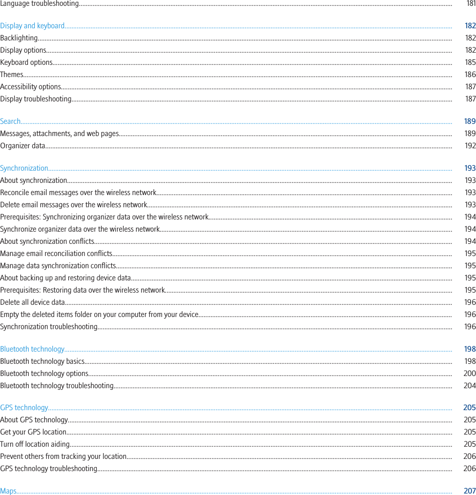 Language troubleshooting........................................................................................................................................................................................................................ 181Display and keyboard................................................................................................................................................................................................................................ 182Backlighting................................................................................................................................................................................................................................................ 182Display options........................................................................................................................................................................................................................................... 182Keyboard options....................................................................................................................................................................................................................................... 185Themes........................................................................................................................................................................................................................................................ 186Accessibility options.................................................................................................................................................................................................................................. 187Display troubleshooting............................................................................................................................................................................................................................ 187Search.......................................................................................................................................................................................................................................................... 189Messages, attachments, and web pages................................................................................................................................................................................................. 189Organizer data........................................................................................................................................................................................................................................... 192Synchronization.......................................................................................................................................................................................................................................... 193About synchronization............................................................................................................................................................................................................................... 193Reconcile email messages over the wireless network........................................................................................................................................................................... 193Delete email messages over the wireless network................................................................................................................................................................................ 193Prerequisites: Synchronizing organizer data over the wireless network............................................................................................................................................. 194Synchronize organizer data over the wireless network......................................................................................................................................................................... 194About synchronization conflicts............................................................................................................................................................................................................... 194Manage email reconciliation conflicts..................................................................................................................................................................................................... 195Manage data synchronization conflicts................................................................................................................................................................................................... 195About backing up and restoring device data.......................................................................................................................................................................................... 195Prerequisites: Restoring data over the wireless network...................................................................................................................................................................... 195Delete all device data................................................................................................................................................................................................................................ 196Empty the deleted items folder on your computer from your device................................................................................................................................................... 196Synchronization troubleshooting............................................................................................................................................................................................................. 196Bluetooth technology................................................................................................................................................................................................................................ 198Bluetooth technology basics..................................................................................................................................................................................................................... 198Bluetooth technology options................................................................................................................................................................................................................... 200Bluetooth technology troubleshooting.................................................................................................................................................................................................... 204GPS technology.......................................................................................................................................................................................................................................... 205About GPS technology.............................................................................................................................................................................................................................. 205Get your GPS location............................................................................................................................................................................................................................... 205Turn off location aiding............................................................................................................................................................................................................................. 205Prevent others from tracking your location............................................................................................................................................................................................ 206GPS technology troubleshooting............................................................................................................................................................................................................. 206Maps............................................................................................................................................................................................................................................................ 207