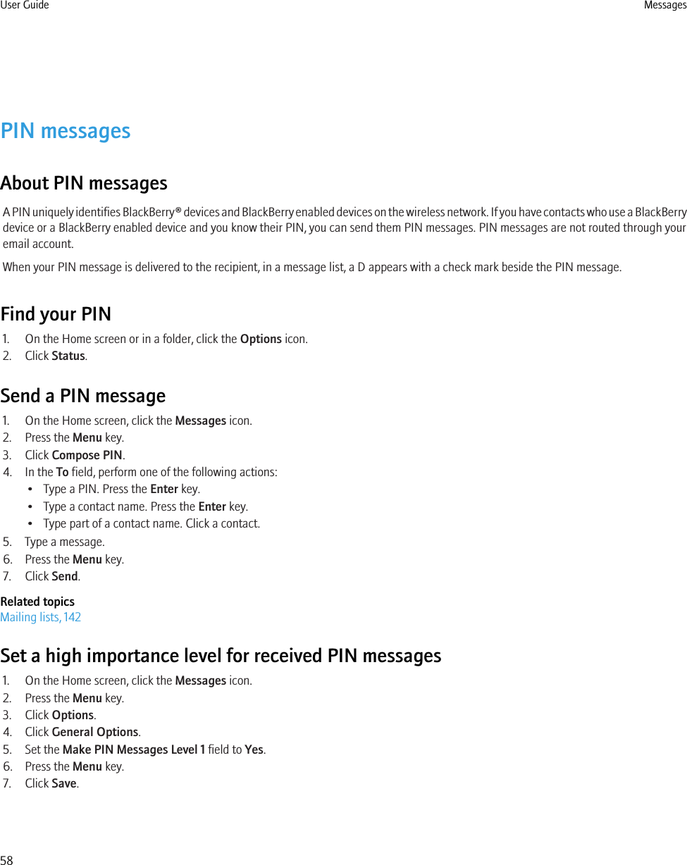 PIN messagesAbout PIN messagesA PIN uniquely identifies BlackBerry® devices and BlackBerry enabled devices on the wireless network. If you have contacts who use a BlackBerrydevice or a BlackBerry enabled device and you know their PIN, you can send them PIN messages. PIN messages are not routed through youremail account.When your PIN message is delivered to the recipient, in a message list, a D appears with a check mark beside the PIN message.Find your PIN1. On the Home screen or in a folder, click the Options icon.2. Click Status.Send a PIN message1. On the Home screen, click the Messages icon.2. Press the Menu key.3. Click Compose PIN.4. In the To field, perform one of the following actions:• Type a PIN. Press the Enter key.• Type a contact name. Press the Enter key.• Type part of a contact name. Click a contact.5. Type a message.6. Press the Menu key.7. Click Send.Related topicsMailing lists, 142Set a high importance level for received PIN messages1. On the Home screen, click the Messages icon.2. Press the Menu key.3. Click Options.4. Click General Options.5. Set the Make PIN Messages Level 1 field to Yes.6. Press the Menu key.7. Click Save.User Guide Messages58