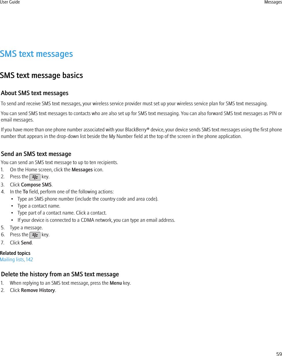 SMS text messagesSMS text message basicsAbout SMS text messagesTo send and receive SMS text messages, your wireless service provider must set up your wireless service plan for SMS text messaging.You can send SMS text messages to contacts who are also set up for SMS text messaging. You can also forward SMS text messages as PIN oremail messages.If you have more than one phone number associated with your BlackBerry® device, your device sends SMS text messages using the first phonenumber that appears in the drop-down list beside the My Number field at the top of the screen in the phone application.Send an SMS text messageYou can send an SMS text message to up to ten recipients.1. On the Home screen, click the Messages icon.2. Press the   key.3. Click Compose SMS.4. In the To field, perform one of the following actions:• Type an SMS phone number (include the country code and area code).• Type a contact name.• Type part of a contact name. Click a contact.• If your device is connected to a CDMA network, you can type an email address.5. Type a message.6. Press the   key.7. Click Send.Related topicsMailing lists, 142Delete the history from an SMS text message1. When replying to an SMS text message, press the Menu key.2. Click Remove History.User Guide Messages59