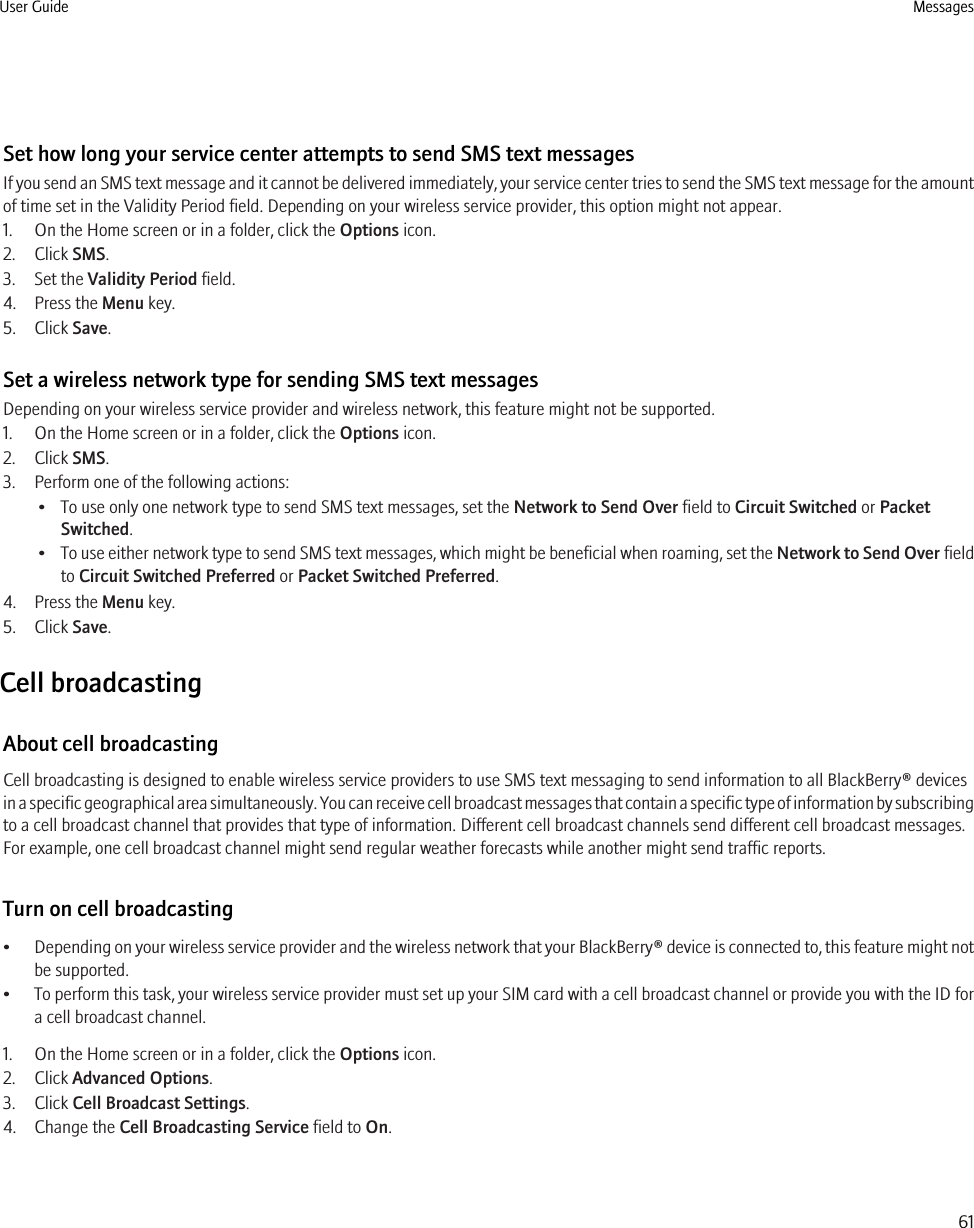 Set how long your service center attempts to send SMS text messagesIf you send an SMS text message and it cannot be delivered immediately, your service center tries to send the SMS text message for the amountof time set in the Validity Period field. Depending on your wireless service provider, this option might not appear.1. On the Home screen or in a folder, click the Options icon.2. Click SMS.3. Set the Validity Period field.4. Press the Menu key.5. Click Save.Set a wireless network type for sending SMS text messagesDepending on your wireless service provider and wireless network, this feature might not be supported.1. On the Home screen or in a folder, click the Options icon.2. Click SMS.3. Perform one of the following actions:• To use only one network type to send SMS text messages, set the Network to Send Over field to Circuit Switched or PacketSwitched.•To use either network type to send SMS text messages, which might be beneficial when roaming, set the Network to Send Over fieldto Circuit Switched Preferred or Packet Switched Preferred.4. Press the Menu key.5. Click Save.Cell broadcastingAbout cell broadcastingCell broadcasting is designed to enable wireless service providers to use SMS text messaging to send information to all BlackBerry® devicesin a specific geographical area simultaneously. You can receive cell broadcast messages that contain a specific type of information by subscribingto a cell broadcast channel that provides that type of information. Different cell broadcast channels send different cell broadcast messages.For example, one cell broadcast channel might send regular weather forecasts while another might send traffic reports.Turn on cell broadcasting•Depending on your wireless service provider and the wireless network that your BlackBerry® device is connected to, this feature might notbe supported.•To perform this task, your wireless service provider must set up your SIM card with a cell broadcast channel or provide you with the ID fora cell broadcast channel.1. On the Home screen or in a folder, click the Options icon.2. Click Advanced Options.3. Click Cell Broadcast Settings.4. Change the Cell Broadcasting Service field to On.User Guide Messages61