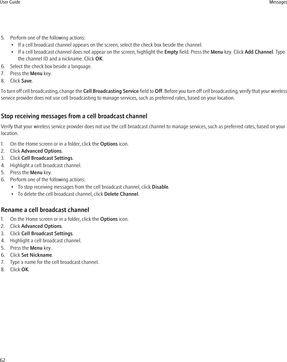 5. Perform one of the following actions:• If a cell broadcast channel appears on the screen, select the check box beside the channel.• If a cell broadcast channel does not appear on the screen, highlight the Empty field. Press the Menu key. Click Add Channel. Typethe channel ID and a nickname. Click OK.6. Select the check box beside a language.7. Press the Menu key.8. Click Save.To turn off cell broadcasting, change the Cell Broadcasting Service field to Off. Before you turn off cell broadcasting, verify that your wirelessservice provider does not use cell broadcasting to manage services, such as preferred rates, based on your location.Stop receiving messages from a cell broadcast channelVerify that your wireless service provider does not use the cell broadcast channel to manage services, such as preferred rates, based on yourlocation.1. On the Home screen or in a folder, click the Options icon.2. Click Advanced Options.3. Click Cell Broadcast Settings.4. Highlight a cell broadcast channel.5. Press the Menu key.6. Perform one of the following actions:• To stop receiving messages from the cell broadcast channel, click Disable.• To delete the cell broadcast channel, click Delete Channel.Rename a cell broadcast channel1. On the Home screen or in a folder, click the Options icon.2. Click Advanced Options.3. Click Cell Broadcast Settings.4. Highlight a cell broadcast channel.5. Press the Menu key.6. Click Set Nickname.7. Type a name for the cell broadcast channel.8. Click OK.User Guide Messages62