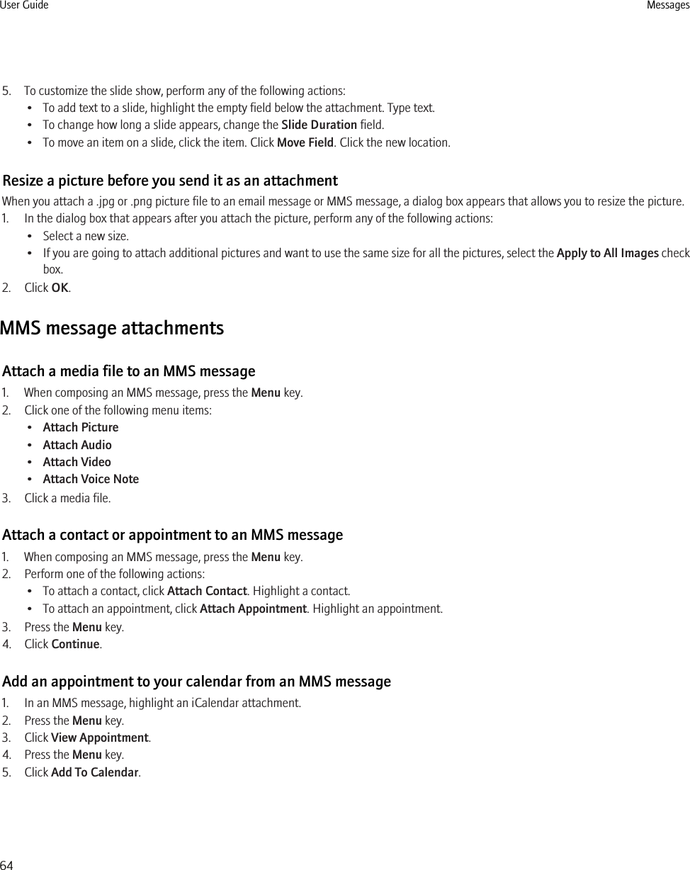 5. To customize the slide show, perform any of the following actions:• To add text to a slide, highlight the empty field below the attachment. Type text.• To change how long a slide appears, change the Slide Duration field.• To move an item on a slide, click the item. Click Move Field. Click the new location.Resize a picture before you send it as an attachmentWhen you attach a .jpg or .png picture file to an email message or MMS message, a dialog box appears that allows you to resize the picture.1. In the dialog box that appears after you attach the picture, perform any of the following actions:• Select a new size.•If you are going to attach additional pictures and want to use the same size for all the pictures, select the Apply to All Images checkbox.2. Click OK.MMS message attachmentsAttach a media file to an MMS message1. When composing an MMS message, press the Menu key.2. Click one of the following menu items:•Attach Picture•Attach Audio•Attach Video•Attach Voice Note3. Click a media file.Attach a contact or appointment to an MMS message1. When composing an MMS message, press the Menu key.2. Perform one of the following actions:• To attach a contact, click Attach Contact. Highlight a contact.• To attach an appointment, click Attach Appointment. Highlight an appointment.3. Press the Menu key.4. Click Continue.Add an appointment to your calendar from an MMS message1. In an MMS message, highlight an iCalendar attachment.2. Press the Menu key.3. Click View Appointment.4. Press the Menu key.5. Click Add To Calendar.User Guide Messages64