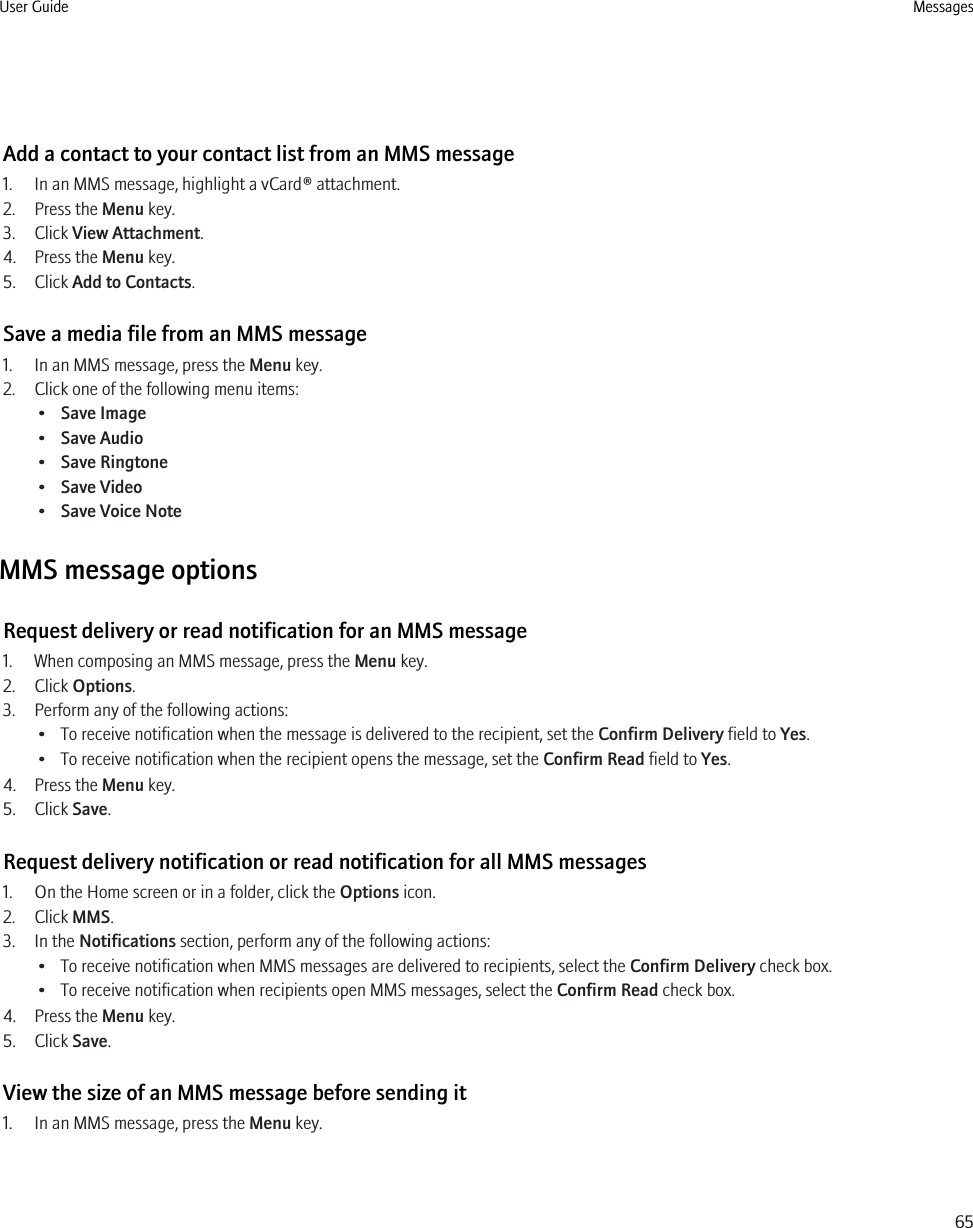 Add a contact to your contact list from an MMS message1. In an MMS message, highlight a vCard® attachment.2. Press the Menu key.3. Click View Attachment.4. Press the Menu key.5. Click Add to Contacts.Save a media file from an MMS message1. In an MMS message, press the Menu key.2. Click one of the following menu items:•Save Image•Save Audio•Save Ringtone•Save Video•Save Voice NoteMMS message optionsRequest delivery or read notification for an MMS message1. When composing an MMS message, press the Menu key.2. Click Options.3. Perform any of the following actions:• To receive notification when the message is delivered to the recipient, set the Confirm Delivery field to Yes.• To receive notification when the recipient opens the message, set the Confirm Read field to Yes.4. Press the Menu key.5. Click Save.Request delivery notification or read notification for all MMS messages1. On the Home screen or in a folder, click the Options icon.2. Click MMS.3. In the Notifications section, perform any of the following actions:• To receive notification when MMS messages are delivered to recipients, select the Confirm Delivery check box.• To receive notification when recipients open MMS messages, select the Confirm Read check box.4. Press the Menu key.5. Click Save.View the size of an MMS message before sending it1. In an MMS message, press the Menu key.User Guide Messages65