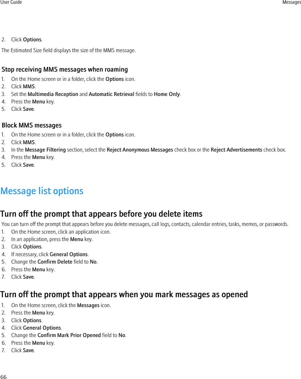 2. Click Options.The Estimated Size field displays the size of the MMS message.Stop receiving MMS messages when roaming1. On the Home screen or in a folder, click the Options icon.2. Click MMS.3. Set the Multimedia Reception and Automatic Retrieval fields to Home Only.4. Press the Menu key.5. Click Save.Block MMS messages1. On the Home screen or in a folder, click the Options icon.2. Click MMS.3. In the Message Filtering section, select the Reject Anonymous Messages check box or the Reject Advertisements check box.4. Press the Menu key.5. Click Save.Message list optionsTurn off the prompt that appears before you delete itemsYou can turn off the prompt that appears before you delete messages, call logs, contacts, calendar entries, tasks, memos, or passwords.1. On the Home screen, click an application icon.2. In an application, press the Menu key.3. Click Options.4. If necessary, click General Options.5. Change the Confirm Delete field to No.6. Press the Menu key.7. Click Save.Turn off the prompt that appears when you mark messages as opened1. On the Home screen, click the Messages icon.2. Press the Menu key.3. Click Options.4. Click General Options.5. Change the Confirm Mark Prior Opened field to No.6. Press the Menu key.7. Click Save.User Guide Messages66