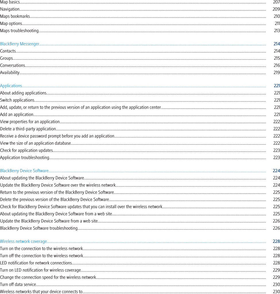 Map basics.................................................................................................................................................................................................................................................. 207Navigation................................................................................................................................................................................................................................................... 209Maps bookmarks........................................................................................................................................................................................................................................ 210Map options................................................................................................................................................................................................................................................ 211Maps troubleshooting................................................................................................................................................................................................................................ 213BlackBerry Messenger............................................................................................................................................................................................................................... 214Contacts...................................................................................................................................................................................................................................................... 214Groups......................................................................................................................................................................................................................................................... 215Conversations............................................................................................................................................................................................................................................. 216Availability................................................................................................................................................................................................................................................... 219Applications................................................................................................................................................................................................................................................ 221About adding applications........................................................................................................................................................................................................................ 221Switch applications.................................................................................................................................................................................................................................... 221Add, update, or return to the previous version of an application using the application center....................................................................................................... 221Add an application..................................................................................................................................................................................................................................... 221View properties for an application........................................................................................................................................................................................................... 222Delete a third-party application............................................................................................................................................................................................................... 222Receive a device password prompt before you add an application..................................................................................................................................................... 222View the size of an application database................................................................................................................................................................................................ 222Check for application updates.................................................................................................................................................................................................................. 223Application troubleshooting..................................................................................................................................................................................................................... 223BlackBerry Device Software...................................................................................................................................................................................................................... 224About updating the BlackBerry Device Software................................................................................................................................................................................... 224Update the BlackBerry Device Software over the wireless network.................................................................................................................................................... 224Return to the previous version of the BlackBerry Device Software..................................................................................................................................................... 225Delete the previous version of the BlackBerry Device Software.......................................................................................................................................................... 225Check for BlackBerry Device Software updates that you can install over the wireless network...................................................................................................... 225About updating the BlackBerry Device Software from a web site....................................................................................................................................................... 225Update the BlackBerry Device Software from a web site..................................................................................................................................................................... 226BlackBerry Device Software troubleshooting......................................................................................................................................................................................... 226Wireless network coverage....................................................................................................................................................................................................................... 228Turn on the connection to the wireless network.................................................................................................................................................................................... 228Turn off the connection to the wireless network.................................................................................................................................................................................... 228LED notification for network connections............................................................................................................................................................................................... 228Turn on LED notification for wireless coverage...................................................................................................................................................................................... 229Change the connection speed for the wireless network....................................................................................................................................................................... 229Turn off data service.................................................................................................................................................................................................................................. 230Wireless networks that your device connects to.................................................................................................................................................................................... 230