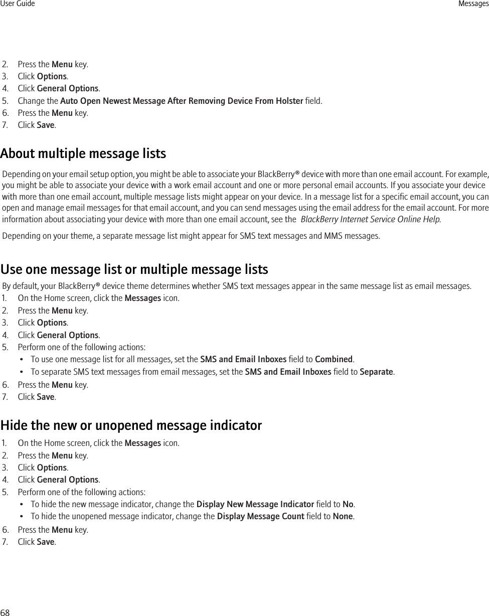 2. Press the Menu key.3. Click Options.4. Click General Options.5. Change the Auto Open Newest Message After Removing Device From Holster field.6. Press the Menu key.7. Click Save.About multiple message listsDepending on your email setup option, you might be able to associate your BlackBerry® device with more than one email account. For example,you might be able to associate your device with a work email account and one or more personal email accounts. If you associate your devicewith more than one email account, multiple message lists might appear on your device. In a message list for a specific email account, you canopen and manage email messages for that email account, and you can send messages using the email address for the email account. For moreinformation about associating your device with more than one email account, see the  BlackBerry Internet Service Online Help.Depending on your theme, a separate message list might appear for SMS text messages and MMS messages.Use one message list or multiple message listsBy default, your BlackBerry® device theme determines whether SMS text messages appear in the same message list as email messages.1. On the Home screen, click the Messages icon.2. Press the Menu key.3. Click Options.4. Click General Options.5. Perform one of the following actions:• To use one message list for all messages, set the SMS and Email Inboxes field to Combined.• To separate SMS text messages from email messages, set the SMS and Email Inboxes field to Separate.6. Press the Menu key.7. Click Save.Hide the new or unopened message indicator1. On the Home screen, click the Messages icon.2. Press the Menu key.3. Click Options.4. Click General Options.5. Perform one of the following actions:• To hide the new message indicator, change the Display New Message Indicator field to No.• To hide the unopened message indicator, change the Display Message Count field to None.6. Press the Menu key.7. Click Save.User Guide Messages68