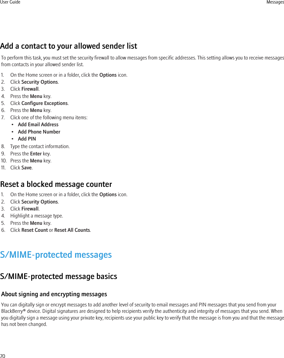 Add a contact to your allowed sender listTo perform this task, you must set the security firewall to allow messages from specific addresses. This setting allows you to receive messagesfrom contacts in your allowed sender list.1. On the Home screen or in a folder, click the Options icon.2. Click Security Options.3. Click Firewall.4. Press the Menu key.5. Click Configure Exceptions.6. Press the Menu key.7. Click one of the following menu items:•Add Email Address•Add Phone Number•Add PIN8. Type the contact information.9. Press the Enter key.10. Press the Menu key.11. Click Save.Reset a blocked message counter1. On the Home screen or in a folder, click the Options icon.2. Click Security Options.3. Click Firewall.4. Highlight a message type.5. Press the Menu key.6. Click Reset Count or Reset All Counts.S/MIME-protected messagesS/MIME-protected message basicsAbout signing and encrypting messagesYou can digitally sign or encrypt messages to add another level of security to email messages and PIN messages that you send from yourBlackBerry® device. Digital signatures are designed to help recipients verify the authenticity and integrity of messages that you send. Whenyou digitally sign a message using your private key, recipients use your public key to verify that the message is from you and that the messagehas not been changed.User Guide Messages70