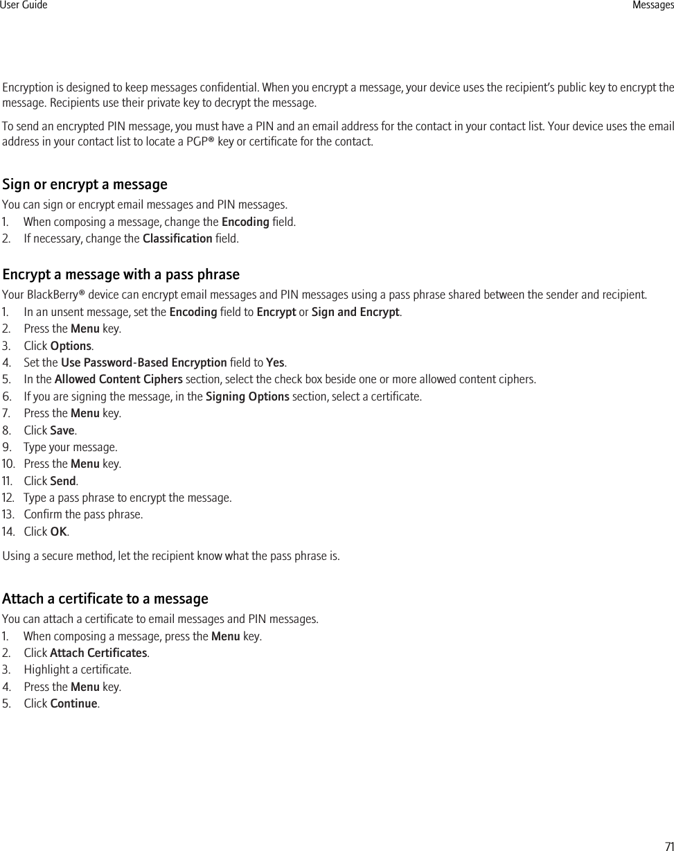 Encryption is designed to keep messages confidential. When you encrypt a message, your device uses the recipient’s public key to encrypt themessage. Recipients use their private key to decrypt the message.To send an encrypted PIN message, you must have a PIN and an email address for the contact in your contact list. Your device uses the emailaddress in your contact list to locate a PGP® key or certificate for the contact.Sign or encrypt a messageYou can sign or encrypt email messages and PIN messages.1. When composing a message, change the Encoding field.2. If necessary, change the Classification field.Encrypt a message with a pass phraseYour BlackBerry® device can encrypt email messages and PIN messages using a pass phrase shared between the sender and recipient.1. In an unsent message, set the Encoding field to Encrypt or Sign and Encrypt.2. Press the Menu key.3. Click Options.4. Set the Use Password-Based Encryption field to Yes.5. In the Allowed Content Ciphers section, select the check box beside one or more allowed content ciphers.6. If you are signing the message, in the Signing Options section, select a certificate.7. Press the Menu key.8. Click Save.9. Type your message.10. Press the Menu key.11. Click Send.12. Type a pass phrase to encrypt the message.13. Confirm the pass phrase.14. Click OK.Using a secure method, let the recipient know what the pass phrase is.Attach a certificate to a messageYou can attach a certificate to email messages and PIN messages.1. When composing a message, press the Menu key.2. Click Attach Certificates.3. Highlight a certificate.4. Press the Menu key.5. Click Continue.User Guide Messages71