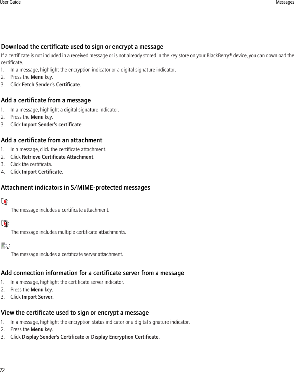 Download the certificate used to sign or encrypt a messageIf a certificate is not included in a received message or is not already stored in the key store on your BlackBerry® device, you can download thecertificate.1. In a message, highlight the encryption indicator or a digital signature indicator.2. Press the Menu key.3. Click Fetch Sender’s Certificate.Add a certificate from a message1. In a message, highlight a digital signature indicator.2. Press the Menu key.3. Click Import Sender’s certificate.Add a certificate from an attachment1. In a message, click the certificate attachment.2. Click Retrieve Certificate Attachment.3. Click the certificate.4. Click Import Certificate.Attachment indicators in S/MIME-protected messages:The message includes a certificate attachment.:The message includes multiple certificate attachments.:The message includes a certificate server attachment.Add connection information for a certificate server from a message1. In a message, highlight the certificate server indicator.2. Press the Menu key.3. Click Import Server.View the certificate used to sign or encrypt a message1. In a message, highlight the encryption status indicator or a digital signature indicator.2. Press the Menu key.3. Click Display Sender&apos;s Certificate or Display Encryption Certificate.User Guide Messages72