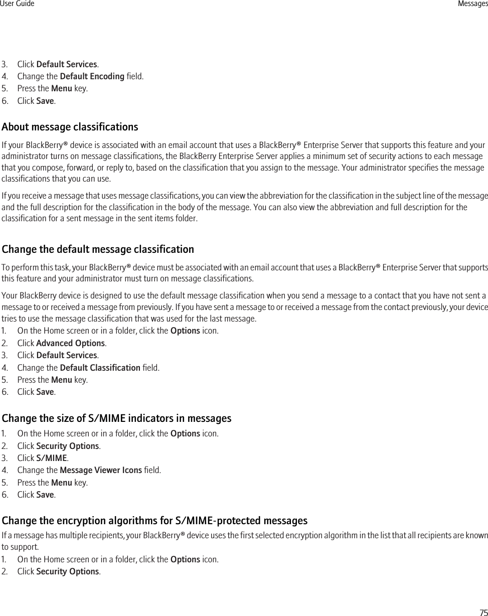 3. Click Default Services.4. Change the Default Encoding field.5. Press the Menu key.6. Click Save.About message classificationsIf your BlackBerry® device is associated with an email account that uses a BlackBerry® Enterprise Server that supports this feature and youradministrator turns on message classifications, the BlackBerry Enterprise Server applies a minimum set of security actions to each messagethat you compose, forward, or reply to, based on the classification that you assign to the message. Your administrator specifies the messageclassifications that you can use.If you receive a message that uses message classifications, you can view the abbreviation for the classification in the subject line of the messageand the full description for the classification in the body of the message. You can also view the abbreviation and full description for theclassification for a sent message in the sent items folder.Change the default message classificationTo perform this task, your BlackBerry® device must be associated with an email account that uses a BlackBerry® Enterprise Server that supportsthis feature and your administrator must turn on message classifications.Your BlackBerry device is designed to use the default message classification when you send a message to a contact that you have not sent amessage to or received a message from previously. If you have sent a message to or received a message from the contact previously, your devicetries to use the message classification that was used for the last message.1. On the Home screen or in a folder, click the Options icon.2. Click Advanced Options.3. Click Default Services.4. Change the Default Classification field.5. Press the Menu key.6. Click Save.Change the size of S/MIME indicators in messages1. On the Home screen or in a folder, click the Options icon.2. Click Security Options.3. Click S/MIME.4. Change the Message Viewer Icons field.5. Press the Menu key.6. Click Save.Change the encryption algorithms for S/MIME-protected messagesIf a message has multiple recipients, your BlackBerry® device uses the first selected encryption algorithm in the list that all recipients are knownto support.1. On the Home screen or in a folder, click the Options icon.2. Click Security Options.User Guide Messages75