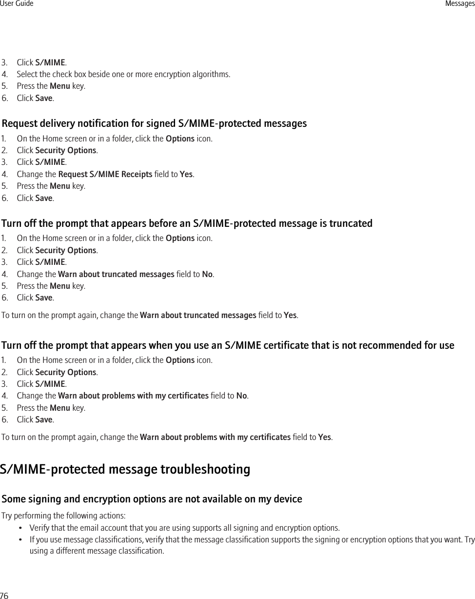 3. Click S/MIME.4. Select the check box beside one or more encryption algorithms.5. Press the Menu key.6. Click Save.Request delivery notification for signed S/MIME-protected messages1. On the Home screen or in a folder, click the Options icon.2. Click Security Options.3. Click S/MIME.4. Change the Request S/MIME Receipts field to Yes.5. Press the Menu key.6. Click Save.Turn off the prompt that appears before an S/MIME-protected message is truncated1. On the Home screen or in a folder, click the Options icon.2. Click Security Options.3. Click S/MIME.4. Change the Warn about truncated messages field to No.5. Press the Menu key.6. Click Save.To turn on the prompt again, change the Warn about truncated messages field to Yes.Turn off the prompt that appears when you use an S/MIME certificate that is not recommended for use1. On the Home screen or in a folder, click the Options icon.2. Click Security Options.3. Click S/MIME.4. Change the Warn about problems with my certificates field to No.5. Press the Menu key.6. Click Save.To turn on the prompt again, change the Warn about problems with my certificates field to Yes.S/MIME-protected message troubleshootingSome signing and encryption options are not available on my deviceTry performing the following actions:• Verify that the email account that you are using supports all signing and encryption options.•If you use message classifications, verify that the message classification supports the signing or encryption options that you want. Tryusing a different message classification.User Guide Messages76