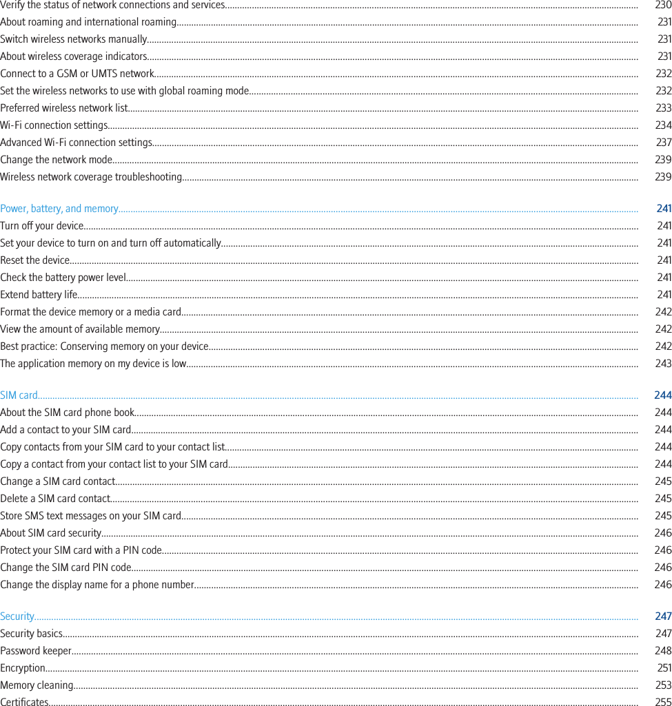 Verify the status of network connections and services......................................................................................................................................................................... 230About roaming and international roaming............................................................................................................................................................................................. 231Switch wireless networks manually......................................................................................................................................................................................................... 231About wireless coverage indicators......................................................................................................................................................................................................... 231Connect to a GSM or UMTS network...................................................................................................................................................................................................... 232Set the wireless networks to use with global roaming mode............................................................................................................................................................... 232Preferred wireless network list................................................................................................................................................................................................................. 233Wi-Fi connection settings......................................................................................................................................................................................................................... 234Advanced Wi-Fi connection settings....................................................................................................................................................................................................... 237Change the network mode........................................................................................................................................................................................................................ 239Wireless network coverage troubleshooting........................................................................................................................................................................................... 239Power, battery, and memory..................................................................................................................................................................................................................... 241Turn off your device................................................................................................................................................................................................................................... 241Set your device to turn on and turn off automatically........................................................................................................................................................................... 241Reset the device......................................................................................................................................................................................................................................... 241Check the battery power level.................................................................................................................................................................................................................. 241Extend battery life...................................................................................................................................................................................................................................... 241Format the device memory or a media card........................................................................................................................................................................................... 242View the amount of available memory.................................................................................................................................................................................................... 242Best practice: Conserving memory on your device................................................................................................................................................................................ 242The application memory on my device is low......................................................................................................................................................................................... 243SIM card...................................................................................................................................................................................................................................................... 244About the SIM card phone book............................................................................................................................................................................................................... 244Add a contact to your SIM card................................................................................................................................................................................................................ 244Copy contacts from your SIM card to your contact list......................................................................................................................................................................... 244Copy a contact from your contact list to your SIM card........................................................................................................................................................................ 244Change a SIM card contact...................................................................................................................................................................................................................... 245Delete a SIM card contact........................................................................................................................................................................................................................ 245Store SMS text messages on your SIM card........................................................................................................................................................................................... 245About SIM card security............................................................................................................................................................................................................................ 246Protect your SIM card with a PIN code................................................................................................................................................................................................... 246Change the SIM card PIN code................................................................................................................................................................................................................ 246Change the display name for a phone number...................................................................................................................................................................................... 246Security........................................................................................................................................................................................................................................................ 247Security basics............................................................................................................................................................................................................................................ 247Password keeper........................................................................................................................................................................................................................................ 248Encryption................................................................................................................................................................................................................................................... 251Memory cleaning........................................................................................................................................................................................................................................ 253Certificates.................................................................................................................................................................................................................................................. 255