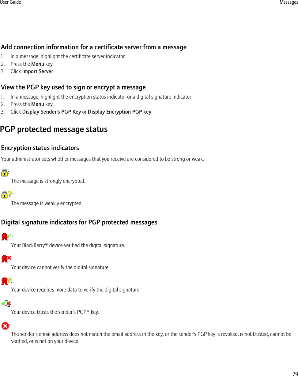 Add connection information for a certificate server from a message1. In a message, highlight the certificate server indicator.2. Press the Menu key.3. Click Import Server.View the PGP key used to sign or encrypt a message1. In a message, highlight the encryption status indicator or a digital signature indicator.2. Press the Menu key.3. Click Display Sender&apos;s PGP Key or Display Encryption PGP key.PGP protected message statusEncryption status indicatorsYour administrator sets whether messages that you receive are considered to be strong or weak.:The message is strongly encrypted.:The message is weakly encrypted.Digital signature indicators for PGP protected messages:Your BlackBerry® device verified the digital signature.:Your device cannot verify the digital signature.:Your device requires more data to verify the digital signature.:Your device trusts the sender’s PGP® key.:The sender’s email address does not match the email address in the key, or the sender’s PGP key is revoked, is not trusted, cannot beverified, or is not on your device.User Guide Messages79