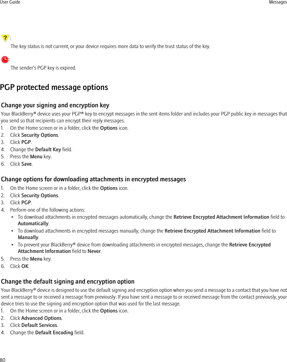 :The key status is not current, or your device requires more data to verify the trust status of the key.:The sender’s PGP key is expired.PGP protected message optionsChange your signing and encryption keyYour BlackBerry® device uses your PGP® key to encrypt messages in the sent items folder and includes your PGP public key in messages thatyou send so that recipients can encrypt their reply messages.1. On the Home screen or in a folder, click the Options icon.2. Click Security Options.3. Click PGP.4. Change the Default Key field.5. Press the Menu key.6. Click Save.Change options for downloading attachments in encrypted messages1. On the Home screen or in a folder, click the Options icon.2. Click Security Options.3. Click PGP.4. Perform one of the following actions:• To download attachments in encrypted messages automatically, change the Retrieve Encrypted Attachment Information field toAutomatically.• To download attachments in encrypted messages manually, change the Retrieve Encrypted Attachment Information field toManually.• To prevent your BlackBerry® device from downloading attachments in encrypted messages, change the Retrieve EncryptedAttachment Information field to Never.5. Press the Menu key.6. Click OK.Change the default signing and encryption optionYour BlackBerry® device is designed to use the default signing and encryption option when you send a message to a contact that you have notsent a message to or received a message from previously. If you have sent a message to or received message from the contact previously, yourdevice tries to use the signing and encryption option that was used for the last message.1. On the Home screen or in a folder, click the Options icon.2. Click Advanced Options.3. Click Default Services.4. Change the Default Encoding field.User Guide Messages80