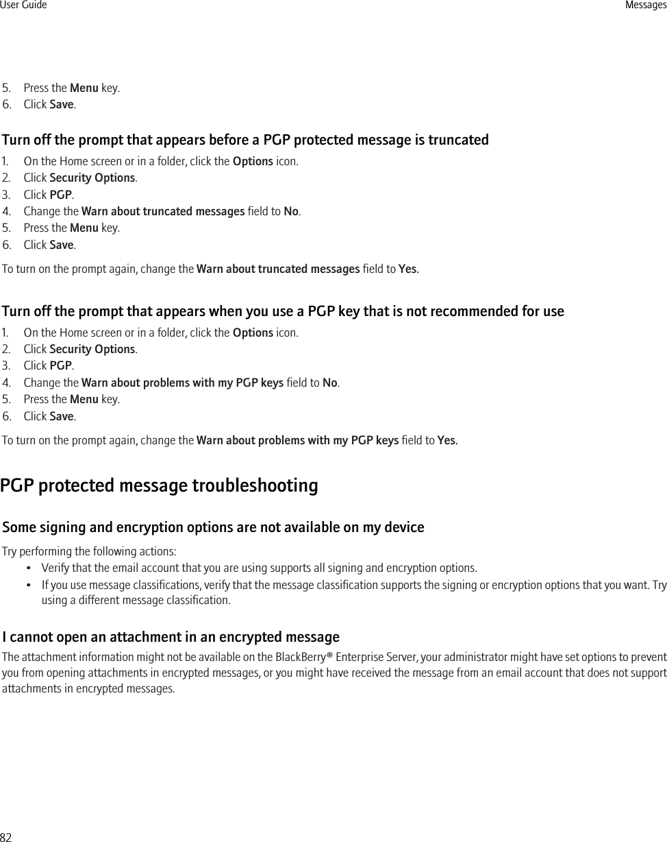 5. Press the Menu key.6. Click Save.Turn off the prompt that appears before a PGP protected message is truncated1. On the Home screen or in a folder, click the Options icon.2. Click Security Options.3. Click PGP.4. Change the Warn about truncated messages field to No.5. Press the Menu key.6. Click Save.To turn on the prompt again, change the Warn about truncated messages field to Yes.Turn off the prompt that appears when you use a PGP key that is not recommended for use1. On the Home screen or in a folder, click the Options icon.2. Click Security Options.3. Click PGP.4. Change the Warn about problems with my PGP keys field to No.5. Press the Menu key.6. Click Save.To turn on the prompt again, change the Warn about problems with my PGP keys field to Yes.PGP protected message troubleshootingSome signing and encryption options are not available on my deviceTry performing the following actions:• Verify that the email account that you are using supports all signing and encryption options.•If you use message classifications, verify that the message classification supports the signing or encryption options that you want. Tryusing a different message classification.I cannot open an attachment in an encrypted messageThe attachment information might not be available on the BlackBerry® Enterprise Server, your administrator might have set options to preventyou from opening attachments in encrypted messages, or you might have received the message from an email account that does not supportattachments in encrypted messages.User Guide Messages82