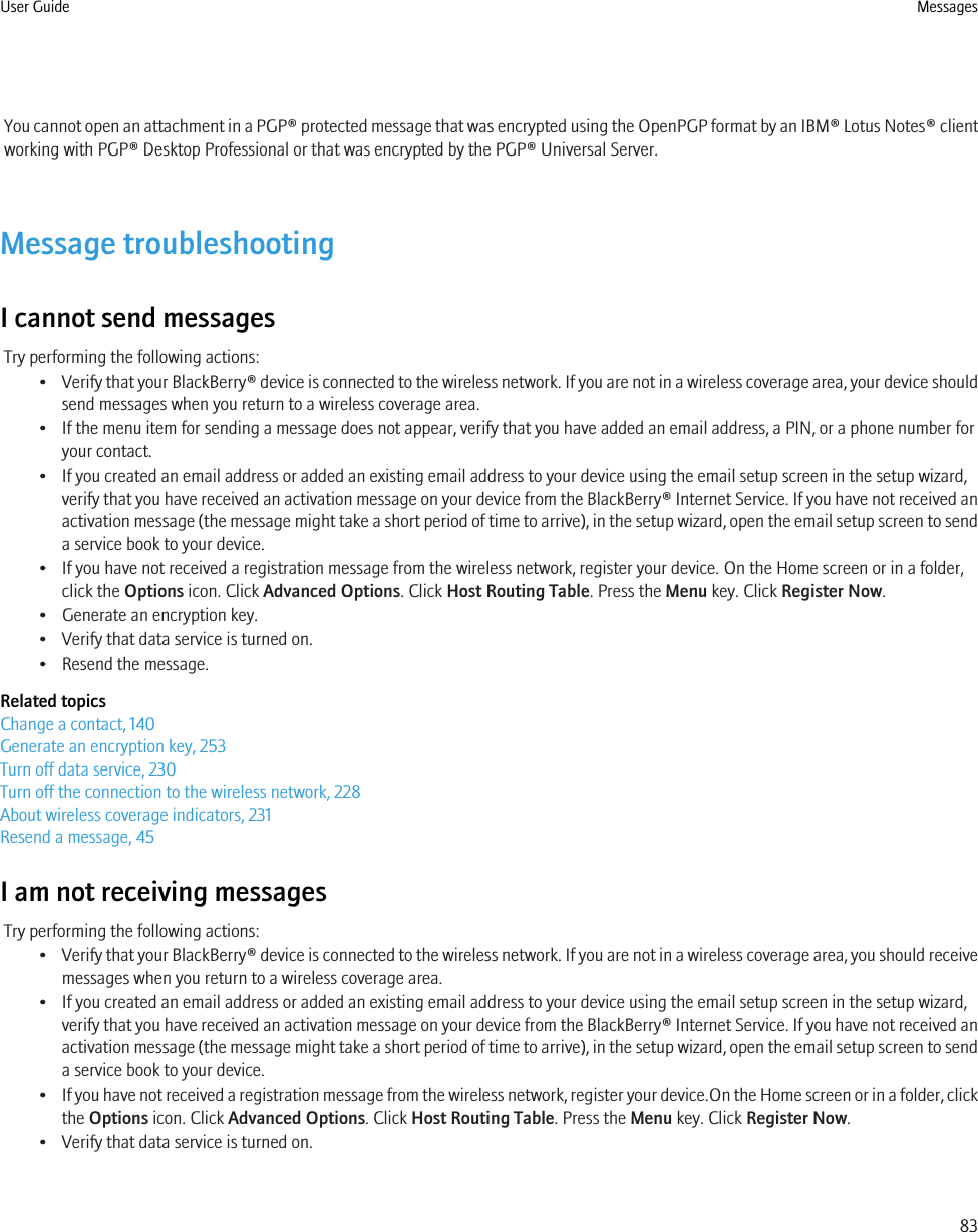 You cannot open an attachment in a PGP® protected message that was encrypted using the OpenPGP format by an IBM® Lotus Notes® clientworking with PGP® Desktop Professional or that was encrypted by the PGP® Universal Server.Message troubleshootingI cannot send messagesTry performing the following actions:•Verify that your BlackBerry® device is connected to the wireless network. If you are not in a wireless coverage area, your device shouldsend messages when you return to a wireless coverage area.• If the menu item for sending a message does not appear, verify that you have added an email address, a PIN, or a phone number foryour contact.• If you created an email address or added an existing email address to your device using the email setup screen in the setup wizard,verify that you have received an activation message on your device from the BlackBerry® Internet Service. If you have not received anactivation message (the message might take a short period of time to arrive), in the setup wizard, open the email setup screen to senda service book to your device.• If you have not received a registration message from the wireless network, register your device. On the Home screen or in a folder,click the Options icon. Click Advanced Options. Click Host Routing Table. Press the Menu key. Click Register Now.• Generate an encryption key.• Verify that data service is turned on.• Resend the message.Related topicsChange a contact, 140Generate an encryption key, 253Turn off data service, 230Turn off the connection to the wireless network, 228About wireless coverage indicators, 231Resend a message, 45I am not receiving messagesTry performing the following actions:•Verify that your BlackBerry® device is connected to the wireless network. If you are not in a wireless coverage area, you should receivemessages when you return to a wireless coverage area.• If you created an email address or added an existing email address to your device using the email setup screen in the setup wizard,verify that you have received an activation message on your device from the BlackBerry® Internet Service. If you have not received anactivation message (the message might take a short period of time to arrive), in the setup wizard, open the email setup screen to senda service book to your device.•If you have not received a registration message from the wireless network, register your device.On the Home screen or in a folder, clickthe Options icon. Click Advanced Options. Click Host Routing Table. Press the Menu key. Click Register Now.• Verify that data service is turned on.User Guide Messages83