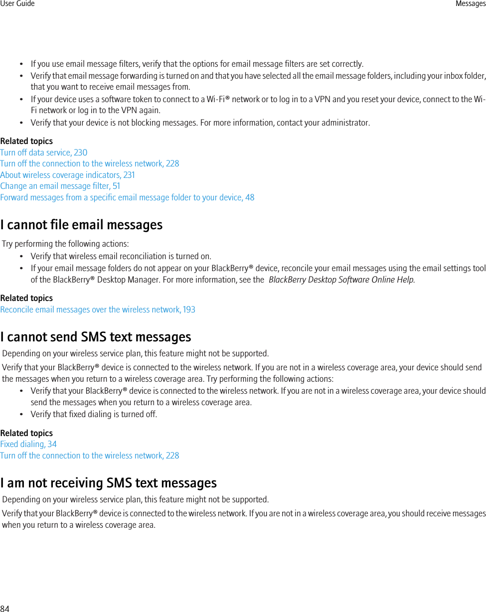 • If you use email message filters, verify that the options for email message filters are set correctly.•Verify that email message forwarding is turned on and that you have selected all the email message folders, including your inbox folder,that you want to receive email messages from.•If your device uses a software token to connect to a Wi-Fi® network or to log in to a VPN and you reset your device, connect to the Wi-Fi network or log in to the VPN again.• Verify that your device is not blocking messages. For more information, contact your administrator.Related topicsTurn off data service, 230Turn off the connection to the wireless network, 228About wireless coverage indicators, 231Change an email message filter, 51Forward messages from a specific email message folder to your device, 48I cannot file email messagesTry performing the following actions:• Verify that wireless email reconciliation is turned on.• If your email message folders do not appear on your BlackBerry® device, reconcile your email messages using the email settings toolof the BlackBerry® Desktop Manager. For more information, see the  BlackBerry Desktop Software Online Help.Related topicsReconcile email messages over the wireless network, 193I cannot send SMS text messagesDepending on your wireless service plan, this feature might not be supported.Verify that your BlackBerry® device is connected to the wireless network. If you are not in a wireless coverage area, your device should sendthe messages when you return to a wireless coverage area. Try performing the following actions:•Verify that your BlackBerry® device is connected to the wireless network. If you are not in a wireless coverage area, your device shouldsend the messages when you return to a wireless coverage area.• Verify that fixed dialing is turned off.Related topicsFixed dialing, 34Turn off the connection to the wireless network, 228I am not receiving SMS text messagesDepending on your wireless service plan, this feature might not be supported.Verify that your BlackBerry® device is connected to the wireless network. If you are not in a wireless coverage area, you should receive messageswhen you return to a wireless coverage area.User Guide Messages84