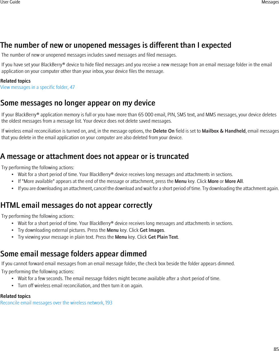 The number of new or unopened messages is different than I expectedThe number of new or unopened messages includes saved messages and filed messages.If you have set your BlackBerry® device to hide filed messages and you receive a new message from an email message folder in the emailapplication on your computer other than your inbox, your device files the message.Related topicsView messages in a specific folder, 47Some messages no longer appear on my deviceIf your BlackBerry® application memory is full or you have more than 65 000 email, PIN, SMS text, and MMS messages, your device deletesthe oldest messages from a message list. Your device does not delete saved messages.If wireless email reconciliation is turned on, and, in the message options, the Delete On field is set to Mailbox &amp; Handheld, email messagesthat you delete in the email application on your computer are also deleted from your device.A message or attachment does not appear or is truncatedTry performing the following actions:• Wait for a short period of time. Your BlackBerry® device receives long messages and attachments in sections.• If &quot;More available&quot; appears at the end of the message or attachment, press the Menu key. Click More or More All.•If you are downloading an attachment, cancel the download and wait for a short period of time. Try downloading the attachment again.HTML email messages do not appear correctlyTry performing the following actions:• Wait for a short period of time. Your BlackBerry® device receives long messages and attachments in sections.• Try downloading external pictures. Press the Menu key. Click Get Images.• Try viewing your message in plain text. Press the Menu key. Click Get Plain Text.Some email message folders appear dimmedIf you cannot forward email messages from an email message folder, the check box beside the folder appears dimmed.Try performing the following actions:• Wait for a few seconds. The email message folders might become available after a short period of time.• Turn off wireless email reconciliation, and then turn it on again.Related topicsReconcile email messages over the wireless network, 193User Guide Messages85