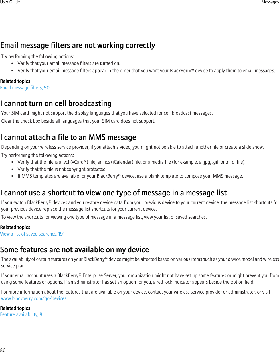 Email message filters are not working correctlyTry performing the following actions:• Verify that your email message filters are turned on.• Verify that your email message filters appear in the order that you want your BlackBerry® device to apply them to email messages.Related topicsEmail message filters, 50I cannot turn on cell broadcastingYour SIM card might not support the display languages that you have selected for cell broadcast messages.Clear the check box beside all languages that your SIM card does not support.I cannot attach a file to an MMS messageDepending on your wireless service provider, if you attach a video, you might not be able to attach another file or create a slide show.Try performing the following actions:• Verify that the file is a .vcf (vCard®) file, an .ics (iCalendar) file, or a media file (for example, a .jpg, .gif, or .midi file).• Verify that the file is not copyright protected.• If MMS templates are available for your BlackBerry® device, use a blank template to compose your MMS message.I cannot use a shortcut to view one type of message in a message listIf you switch BlackBerry® devices and you restore device data from your previous device to your current device, the message list shortcuts foryour previous device replace the message list shortcuts for your current device.To view the shortcuts for viewing one type of message in a message list, view your list of saved searches.Related topicsView a list of saved searches, 191Some features are not available on my deviceThe availability of certain features on your BlackBerry® device might be affected based on various items such as your device model and wirelessservice plan.If your email account uses a BlackBerry® Enterprise Server, your organization might not have set up some features or might prevent you fromusing some features or options. If an administrator has set an option for you, a red lock indicator appears beside the option field.For more information about the features that are available on your device, contact your wireless service provider or administrator, or visitwww.blackberry.com/go/devices.Related topicsFeature availability, 8User Guide Messages86