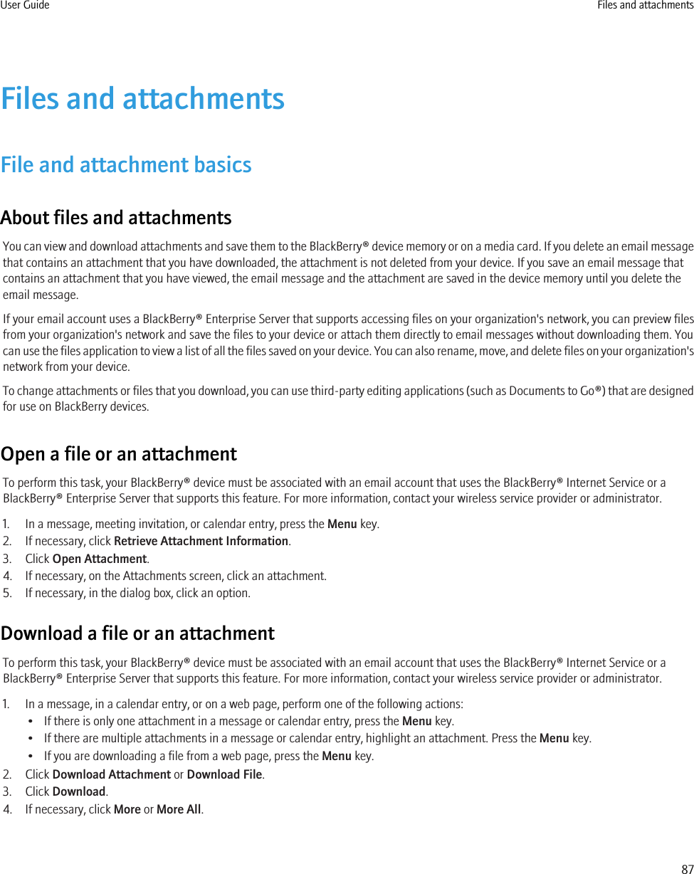 Files and attachmentsFile and attachment basicsAbout files and attachmentsYou can view and download attachments and save them to the BlackBerry® device memory or on a media card. If you delete an email messagethat contains an attachment that you have downloaded, the attachment is not deleted from your device. If you save an email message thatcontains an attachment that you have viewed, the email message and the attachment are saved in the device memory until you delete theemail message.If your email account uses a BlackBerry® Enterprise Server that supports accessing files on your organization&apos;s network, you can preview filesfrom your organization&apos;s network and save the files to your device or attach them directly to email messages without downloading them. Youcan use the files application to view a list of all the files saved on your device. You can also rename, move, and delete files on your organization&apos;snetwork from your device.To change attachments or files that you download, you can use third-party editing applications (such as Documents to Go®) that are designedfor use on BlackBerry devices.Open a file or an attachmentTo perform this task, your BlackBerry® device must be associated with an email account that uses the BlackBerry® Internet Service or aBlackBerry® Enterprise Server that supports this feature. For more information, contact your wireless service provider or administrator.1. In a message, meeting invitation, or calendar entry, press the Menu key.2. If necessary, click Retrieve Attachment Information.3. Click Open Attachment.4. If necessary, on the Attachments screen, click an attachment.5. If necessary, in the dialog box, click an option.Download a file or an attachmentTo perform this task, your BlackBerry® device must be associated with an email account that uses the BlackBerry® Internet Service or aBlackBerry® Enterprise Server that supports this feature. For more information, contact your wireless service provider or administrator.1. In a message, in a calendar entry, or on a web page, perform one of the following actions:• If there is only one attachment in a message or calendar entry, press the Menu key.• If there are multiple attachments in a message or calendar entry, highlight an attachment. Press the Menu key.• If you are downloading a file from a web page, press the Menu key.2. Click Download Attachment or Download File.3. Click Download.4. If necessary, click More or More All.User Guide Files and attachments87