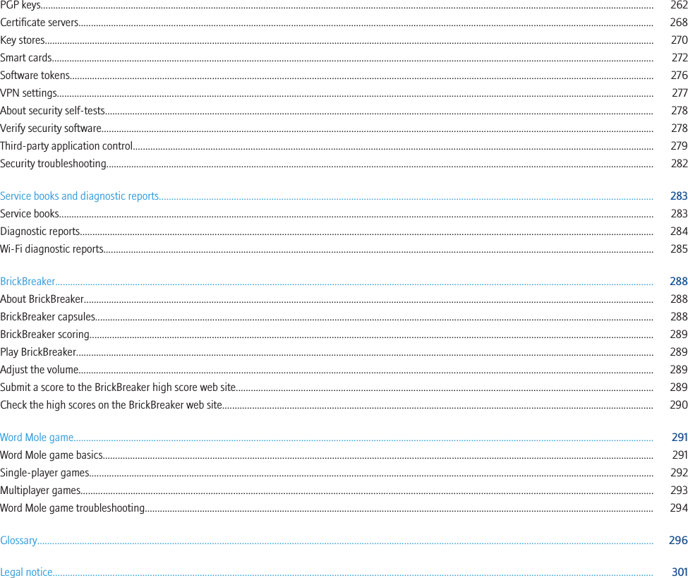 PGP keys..................................................................................................................................................................................................................................................... 262Certificate servers...................................................................................................................................................................................................................................... 268Key stores.................................................................................................................................................................................................................................................... 270Smart cards................................................................................................................................................................................................................................................. 272Software tokens.......................................................................................................................................................................................................................................... 276VPN settings............................................................................................................................................................................................................................................... 277About security self-tests............................................................................................................................................................................................................................ 278Verify security software............................................................................................................................................................................................................................. 278Third-party application control................................................................................................................................................................................................................ 279Security troubleshooting........................................................................................................................................................................................................................... 282Service books and diagnostic reports...................................................................................................................................................................................................... 283Service books.............................................................................................................................................................................................................................................. 283Diagnostic reports...................................................................................................................................................................................................................................... 284Wi-Fi diagnostic reports............................................................................................................................................................................................................................ 285BrickBreaker................................................................................................................................................................................................................................................ 288About BrickBreaker.................................................................................................................................................................................................................................... 288BrickBreaker capsules................................................................................................................................................................................................................................ 288BrickBreaker scoring.................................................................................................................................................................................................................................. 289Play BrickBreaker....................................................................................................................................................................................................................................... 289Adjust the volume...................................................................................................................................................................................................................................... 289Submit a score to the BrickBreaker high score web site....................................................................................................................................................................... 289Check the high scores on the BrickBreaker web site............................................................................................................................................................................. 290Word Mole game........................................................................................................................................................................................................................................ 291Word Mole game basics............................................................................................................................................................................................................................. 291Single-player games.................................................................................................................................................................................................................................. 292Multiplayer games..................................................................................................................................................................................................................................... 293Word Mole game troubleshooting............................................................................................................................................................................................................ 294Glossary....................................................................................................................................................................................................................................................... 296Legal notice................................................................................................................................................................................................................................................. 301