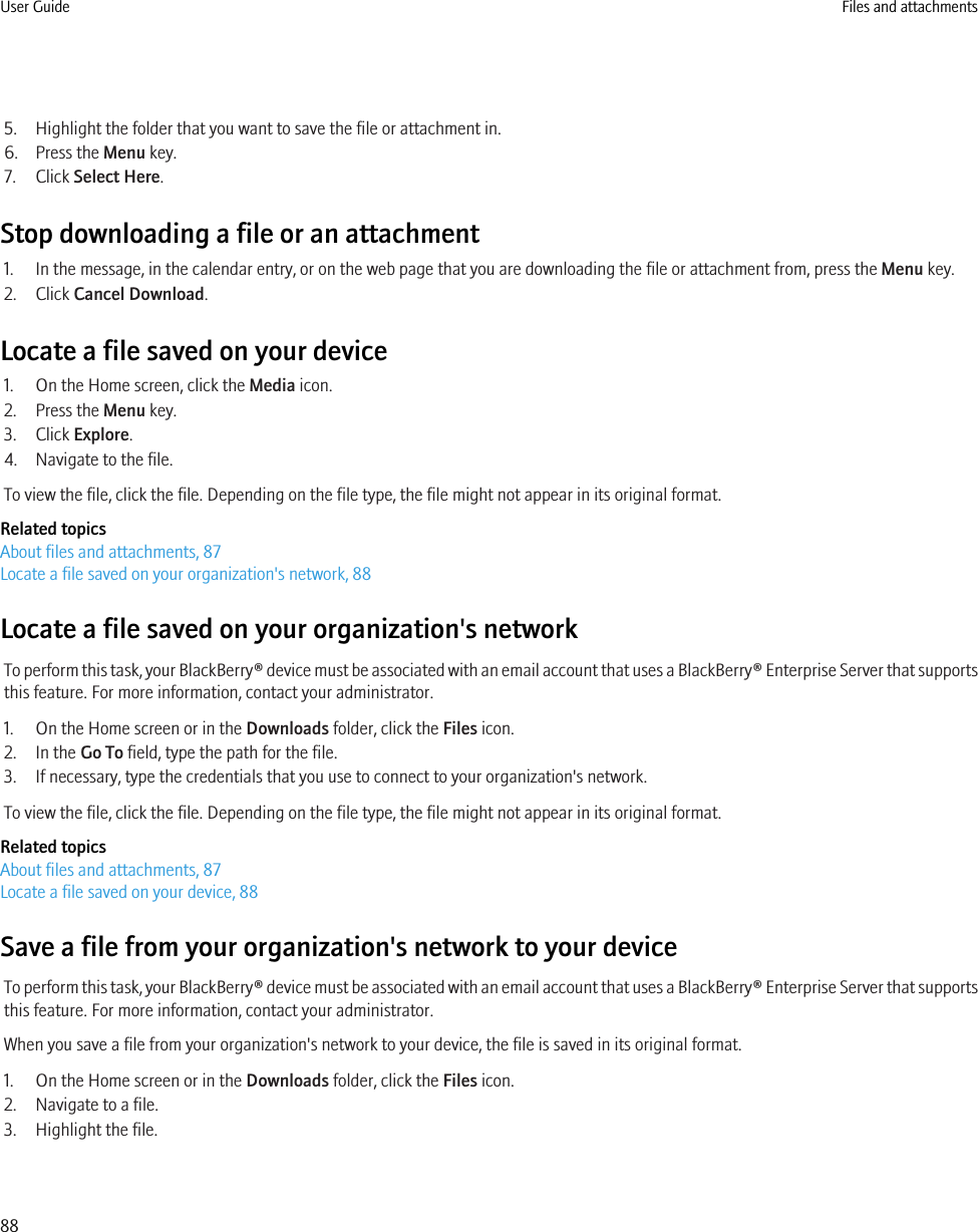 5. Highlight the folder that you want to save the file or attachment in.6. Press the Menu key.7. Click Select Here.Stop downloading a file or an attachment1. In the message, in the calendar entry, or on the web page that you are downloading the file or attachment from, press the Menu key.2. Click Cancel Download.Locate a file saved on your device1. On the Home screen, click the Media icon.2. Press the Menu key.3. Click Explore.4. Navigate to the file.To view the file, click the file. Depending on the file type, the file might not appear in its original format.Related topicsAbout files and attachments, 87Locate a file saved on your organization&apos;s network, 88Locate a file saved on your organization&apos;s networkTo perform this task, your BlackBerry® device must be associated with an email account that uses a BlackBerry® Enterprise Server that supportsthis feature. For more information, contact your administrator.1. On the Home screen or in the Downloads folder, click the Files icon.2. In the Go To field, type the path for the file.3. If necessary, type the credentials that you use to connect to your organization&apos;s network.To view the file, click the file. Depending on the file type, the file might not appear in its original format.Related topicsAbout files and attachments, 87Locate a file saved on your device, 88Save a file from your organization&apos;s network to your deviceTo perform this task, your BlackBerry® device must be associated with an email account that uses a BlackBerry® Enterprise Server that supportsthis feature. For more information, contact your administrator.When you save a file from your organization&apos;s network to your device, the file is saved in its original format.1. On the Home screen or in the Downloads folder, click the Files icon.2. Navigate to a file.3. Highlight the file.User Guide Files and attachments88