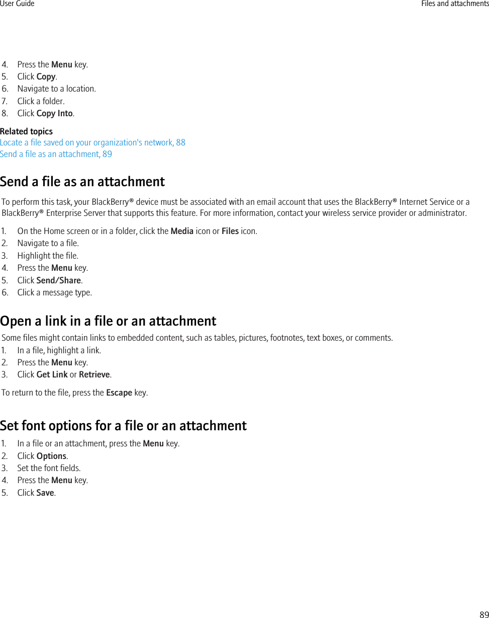 4. Press the Menu key.5. Click Copy.6. Navigate to a location.7. Click a folder.8. Click Copy Into.Related topicsLocate a file saved on your organization&apos;s network, 88Send a file as an attachment, 89Send a file as an attachmentTo perform this task, your BlackBerry® device must be associated with an email account that uses the BlackBerry® Internet Service or aBlackBerry® Enterprise Server that supports this feature. For more information, contact your wireless service provider or administrator.1. On the Home screen or in a folder, click the Media icon or Files icon.2. Navigate to a file.3. Highlight the file.4. Press the Menu key.5. Click Send/Share.6. Click a message type.Open a link in a file or an attachmentSome files might contain links to embedded content, such as tables, pictures, footnotes, text boxes, or comments.1. In a file, highlight a link.2. Press the Menu key.3. Click Get Link or Retrieve.To return to the file, press the Escape key.Set font options for a file or an attachment1. In a file or an attachment, press the Menu key.2. Click Options.3. Set the font fields.4. Press the Menu key.5. Click Save.User Guide Files and attachments89