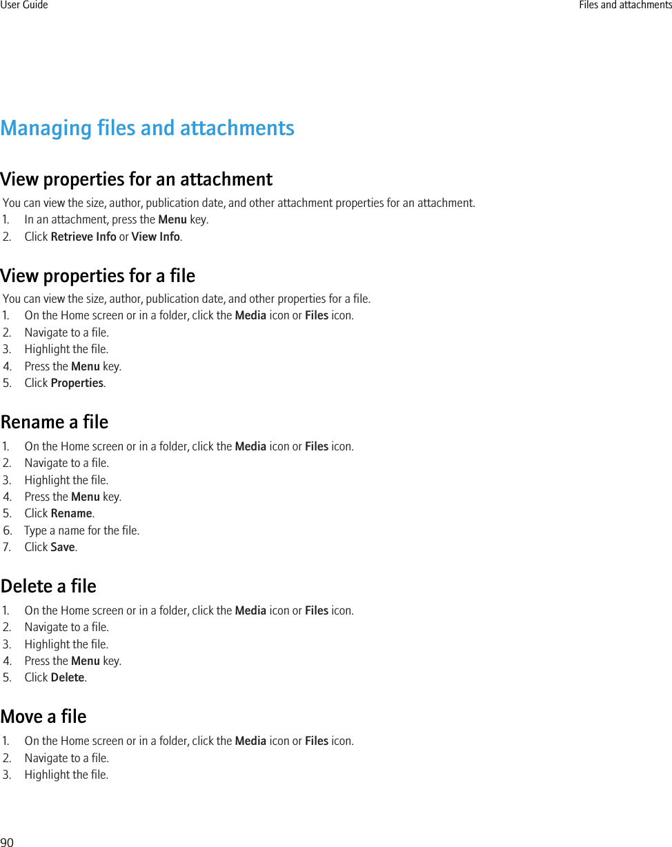 Managing files and attachmentsView properties for an attachmentYou can view the size, author, publication date, and other attachment properties for an attachment.1. In an attachment, press the Menu key.2. Click Retrieve Info or View Info.View properties for a fileYou can view the size, author, publication date, and other properties for a file.1. On the Home screen or in a folder, click the Media icon or Files icon.2. Navigate to a file.3. Highlight the file.4. Press the Menu key.5. Click Properties.Rename a file1. On the Home screen or in a folder, click the Media icon or Files icon.2. Navigate to a file.3. Highlight the file.4. Press the Menu key.5. Click Rename.6. Type a name for the file.7. Click Save.Delete a file1. On the Home screen or in a folder, click the Media icon or Files icon.2. Navigate to a file.3. Highlight the file.4. Press the Menu key.5. Click Delete.Move a file1. On the Home screen or in a folder, click the Media icon or Files icon.2. Navigate to a file.3. Highlight the file.User Guide Files and attachments90