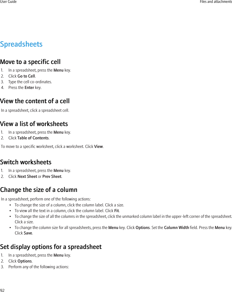 SpreadsheetsMove to a specific cell1. In a spreadsheet, press the Menu key.2. Click Go to Cell.3. Type the cell co-ordinates.4. Press the Enter key.View the content of a cellIn a spreadsheet, click a spreadsheet cell.View a list of worksheets1. In a spreadsheet, press the Menu key.2. Click Table of Contents.To move to a specific worksheet, click a worksheet. Click View.Switch worksheets1. In a spreadsheet, press the Menu key.2. Click Next Sheet or Prev Sheet.Change the size of a columnIn a spreadsheet, perform one of the following actions:• To change the size of a column, click the column label. Click a size.• To view all the text in a column, click the column label. Click Fit.•To change the size of all the columns in the spreadsheet, click the unmarked column label in the upper-left corner of the spreadsheet.Click a size.•To change the column size for all spreadsheets, press the Menu key. Click Options. Set the Column Width field. Press the Menu key.Click Save.Set display options for a spreadsheet1. In a spreadsheet, press the Menu key.2. Click Options.3. Perform any of the following actions:User Guide Files and attachments92