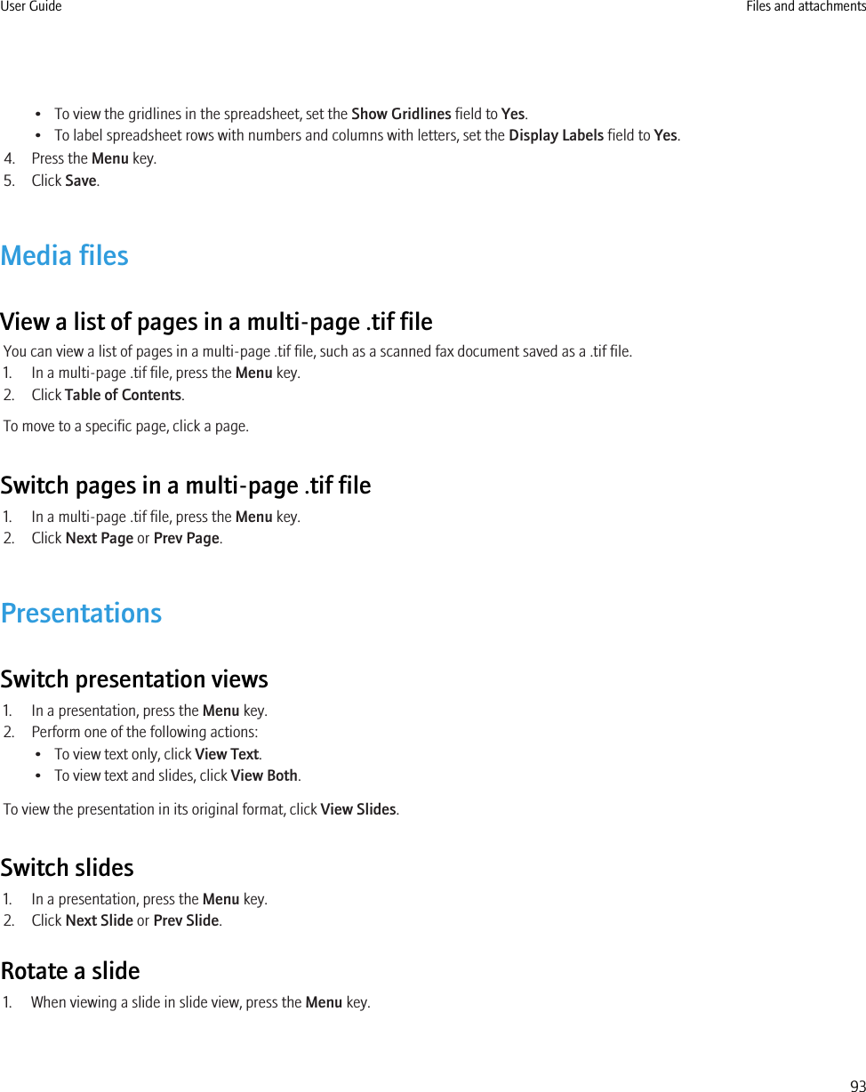 • To view the gridlines in the spreadsheet, set the Show Gridlines field to Yes.• To label spreadsheet rows with numbers and columns with letters, set the Display Labels field to Yes.4. Press the Menu key.5. Click Save.Media filesView a list of pages in a multi-page .tif fileYou can view a list of pages in a multi-page .tif file, such as a scanned fax document saved as a .tif file.1. In a multi-page .tif file, press the Menu key.2. Click Table of Contents.To move to a specific page, click a page.Switch pages in a multi-page .tif file1. In a multi-page .tif file, press the Menu key.2. Click Next Page or Prev Page.PresentationsSwitch presentation views1. In a presentation, press the Menu key.2. Perform one of the following actions:• To view text only, click View Text.• To view text and slides, click View Both.To view the presentation in its original format, click View Slides.Switch slides1. In a presentation, press the Menu key.2. Click Next Slide or Prev Slide.Rotate a slide1. When viewing a slide in slide view, press the Menu key.User Guide Files and attachments93