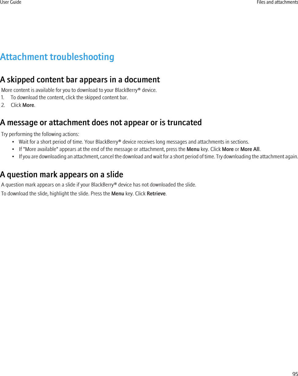 Attachment troubleshootingA skipped content bar appears in a documentMore content is available for you to download to your BlackBerry® device.1. To download the content, click the skipped content bar.2. Click More.A message or attachment does not appear or is truncatedTry performing the following actions:• Wait for a short period of time. Your BlackBerry® device receives long messages and attachments in sections.• If &quot;More available&quot; appears at the end of the message or attachment, press the Menu key. Click More or More All.•If you are downloading an attachment, cancel the download and wait for a short period of time. Try downloading the attachment again.A question mark appears on a slideA question mark appears on a slide if your BlackBerry® device has not downloaded the slide.To download the slide, highlight the slide. Press the Menu key. Click Retrieve.User Guide Files and attachments95