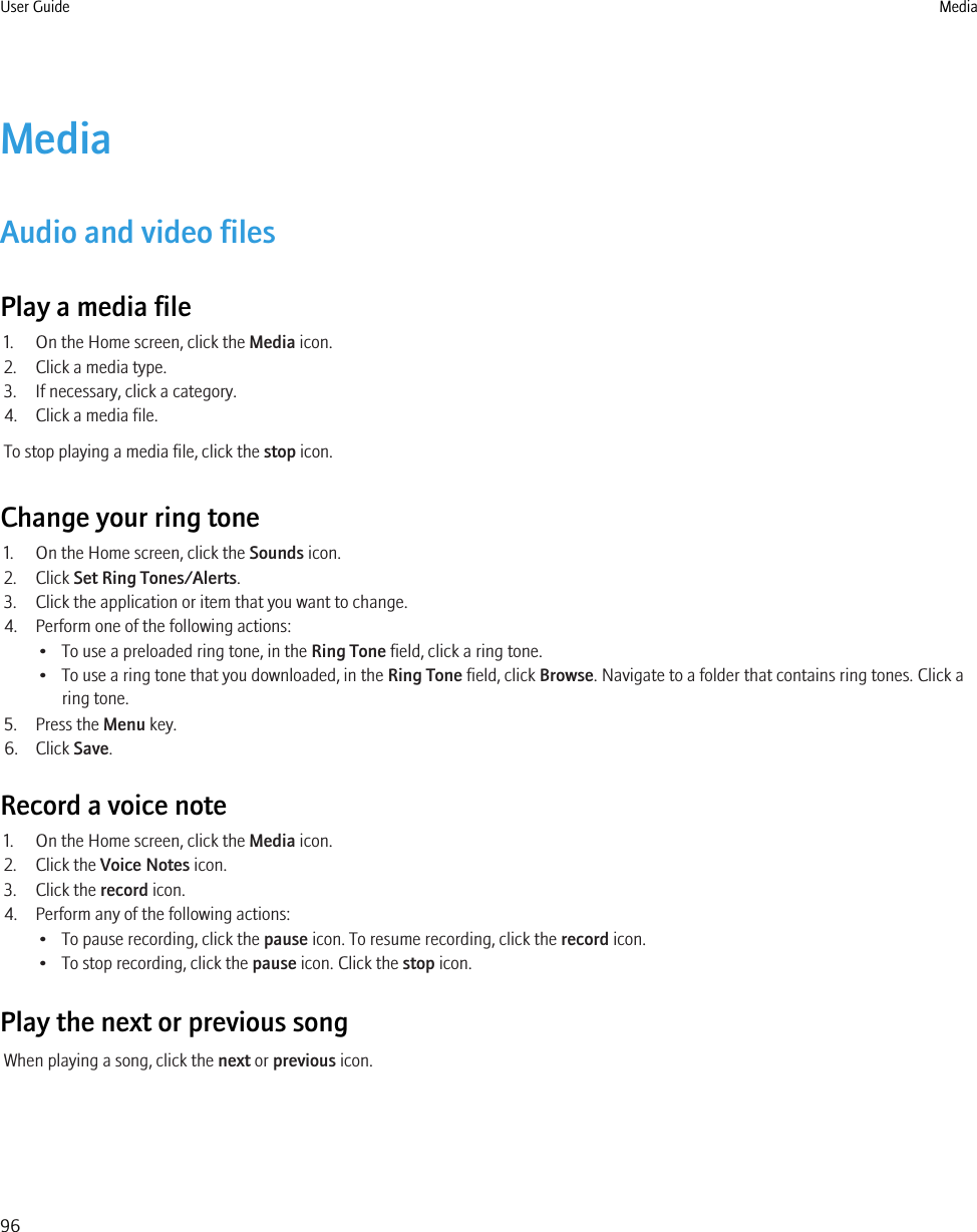 MediaAudio and video filesPlay a media file1. On the Home screen, click the Media icon.2. Click a media type.3. If necessary, click a category.4. Click a media file.To stop playing a media file, click the stop icon.Change your ring tone1. On the Home screen, click the Sounds icon.2. Click Set Ring Tones/Alerts.3. Click the application or item that you want to change.4. Perform one of the following actions:• To use a preloaded ring tone, in the Ring Tone field, click a ring tone.• To use a ring tone that you downloaded, in the Ring Tone field, click Browse. Navigate to a folder that contains ring tones. Click aring tone.5. Press the Menu key.6. Click Save.Record a voice note1. On the Home screen, click the Media icon.2. Click the Voice Notes icon.3. Click the record icon.4. Perform any of the following actions:• To pause recording, click the pause icon. To resume recording, click the record icon.• To stop recording, click the pause icon. Click the stop icon.Play the next or previous songWhen playing a song, click the next or previous icon.User Guide Media96