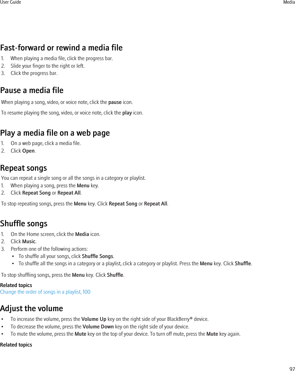 Fast-forward or rewind a media file1. When playing a media file, click the progress bar.2. Slide your finger to the right or left.3. Click the progress bar.Pause a media fileWhen playing a song, video, or voice note, click the pause icon.To resume playing the song, video, or voice note, click the play icon.Play a media file on a web page1. On a web page, click a media file.2. Click Open.Repeat songsYou can repeat a single song or all the songs in a category or playlist.1. When playing a song, press the Menu key.2. Click Repeat Song or Repeat All.To stop repeating songs, press the Menu key. Click Repeat Song or Repeat All.Shuffle songs1. On the Home screen, click the Media icon.2. Click Music.3. Perform one of the following actions:• To shuffle all your songs, click Shuffle Songs.• To shuffle all the songs in a category or a playlist, click a category or playlist. Press the Menu key. Click Shuffle.To stop shuffling songs, press the Menu key. Click Shuffle.Related topicsChange the order of songs in a playlist, 100Adjust the volume• To increase the volume, press the Volume Up key on the right side of your BlackBerry® device.• To decrease the volume, press the Volume Down key on the right side of your device.• To mute the volume, press the Mute key on the top of your device. To turn off mute, press the Mute key again.Related topicsUser Guide Media97