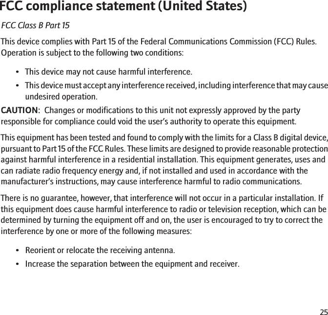 FCC compliance statement (United States)FCC Class B Part 15This device complies with Part 15 of the Federal Communications Commission (FCC) Rules.Operation is subject to the following two conditions:• This device may not cause harmful interference.•This device must accept any interference received, including interference that may causeundesired operation.CAUTION:  Changes or modifications to this unit not expressly approved by the partyresponsible for compliance could void the user’s authority to operate this equipment.This equipment has been tested and found to comply with the limits for a Class B digital device,pursuant to Part 15 of the FCC Rules. These limits are designed to provide reasonable protectionagainst harmful interference in a residential installation. This equipment generates, uses andcan radiate radio frequency energy and, if not installed and used in accordance with themanufacturer’s instructions, may cause interference harmful to radio communications.There is no guarantee, however, that interference will not occur in a particular installation. Ifthis equipment does cause harmful interference to radio or television reception, which can bedetermined by turning the equipment off and on, the user is encouraged to try to correct theinterference by one or more of the following measures:• Reorient or relocate the receiving antenna.• Increase the separation between the equipment and receiver.25