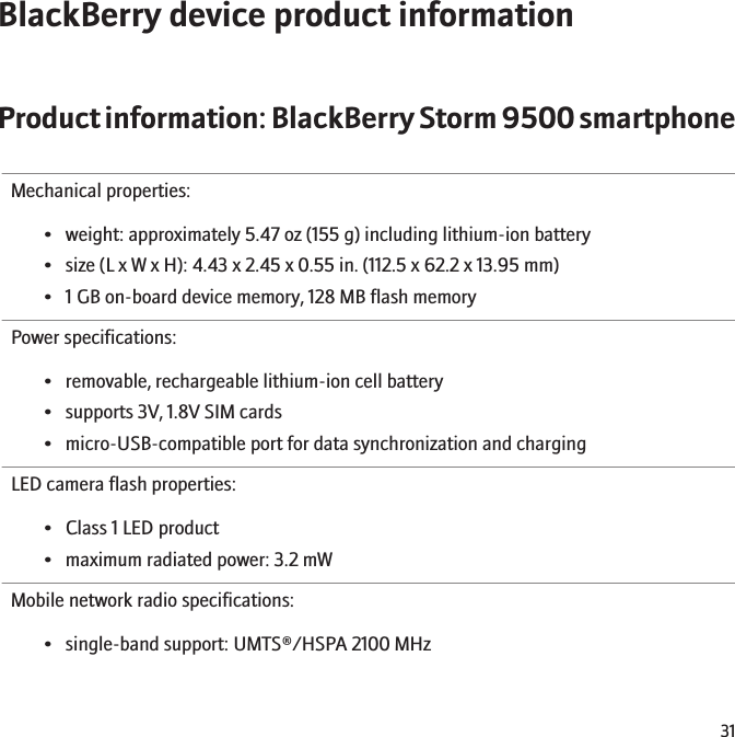 BlackBerry device product informationProduct information: BlackBerry Storm 9500 smartphoneMechanical properties:• weight: approximately 5.47 oz (155 g) including lithium-ion battery• size (L x W x H): 4.43 x 2.45 x 0.55 in. (112.5 x 62.2 x 13.95 mm)• 1 GB on-board device memory, 128 MB flash memoryPower specifications:• removable, rechargeable lithium-ion cell battery• supports 3V, 1.8V SIM cards• micro-USB-compatible port for data synchronization and chargingLED camera flash properties:• Class 1 LED product• maximum radiated power: 3.2 mWMobile network radio specifications:• single-band support: UMTS®/HSPA 2100 MHz31