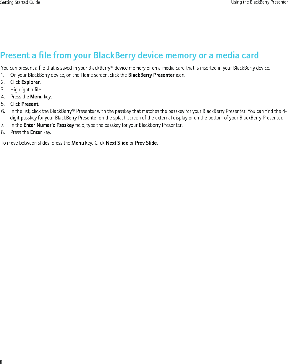 Present a file from your BlackBerry device memory or a media cardYou can present a file that is saved in your BlackBerry® device memory or on a media card that is inserted in your BlackBerry device.1. On your BlackBerry device, on the Home screen, click the BlackBerry Presenter icon.2. Click Explorer.3. Highlight a file.4. Press the Menu key.5. Click Present.6. In the list, click the BlackBerry® Presenter with the passkey that matches the passkey for your BlackBerry Presenter. You can find the 4-digit passkey for your BlackBerry Presenter on the splash screen of the external display or on the bottom of your BlackBerry Presenter.7. In the Enter Numeric Passkey field, type the passkey for your BlackBerry Presenter.8. Press the Enter key.To move between slides, press the Menu key. Click Next Slide or Prev Slide.Getting Started Guide Using the BlackBerry Presenter8