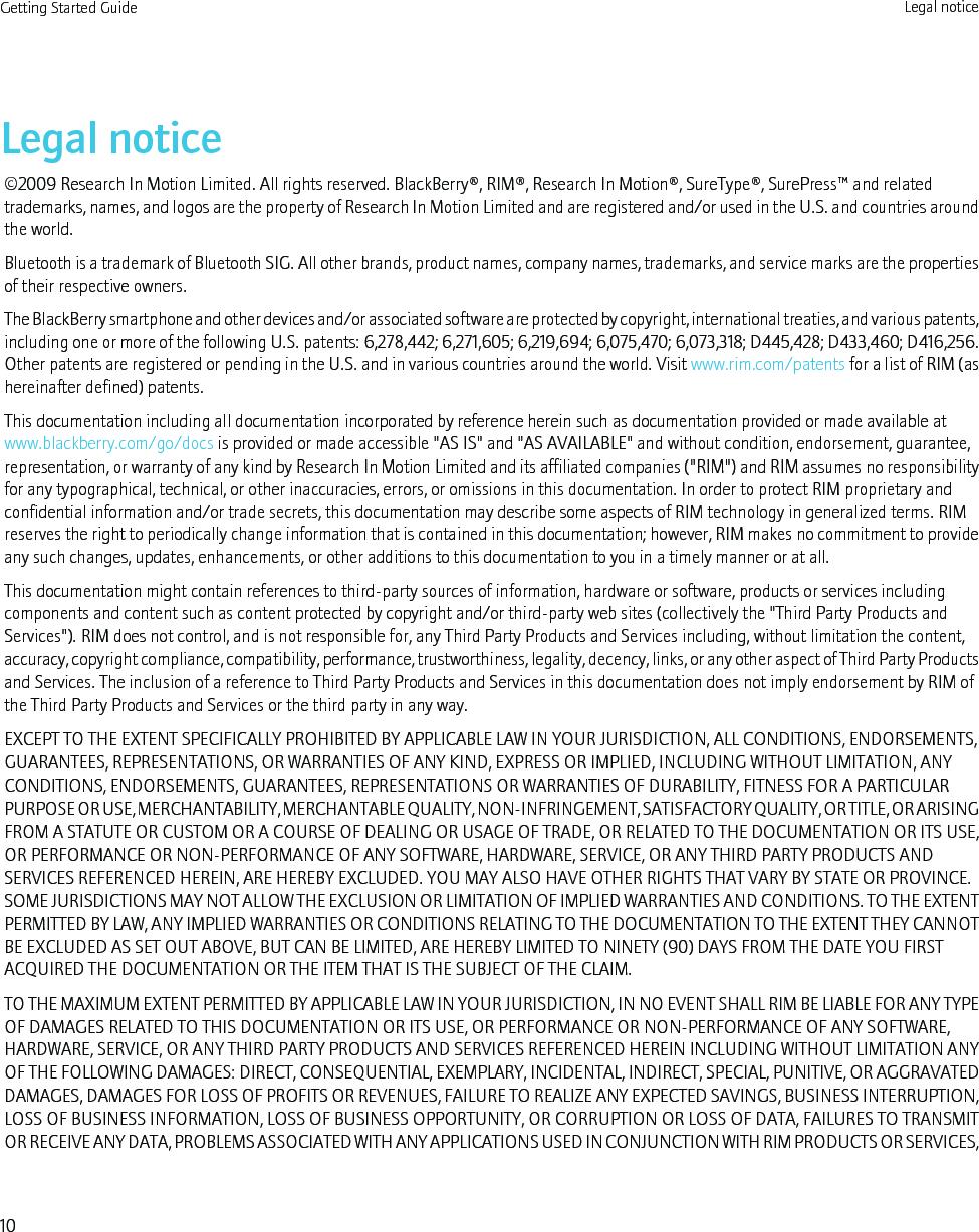 Legal notice©2009 Research In Motion Limited. All rights reserved. BlackBerry®, RIM®, Research In Motion®, SureType®, SurePress™ and relatedtrademarks, names, and logos are the property of Research In Motion Limited and are registered and/or used in the U.S. and countries aroundthe world.Bluetooth is a trademark of Bluetooth SIG. All other brands, product names, company names, trademarks, and service marks are the propertiesof their respective owners.The BlackBerry smartphone and other devices and/or associated software are protected by copyright, international treaties, and various patents,including one or more of the following U.S. patents: 6,278,442; 6,271,605; 6,219,694; 6,075,470; 6,073,318; D445,428; D433,460; D416,256.Other patents are registered or pending in the U.S. and in various countries around the world. Visit www.rim.com/patents for a list of RIM (ashereinafter defined) patents.This documentation including all documentation incorporated by reference herein such as documentation provided or made available atwww.blackberry.com/go/docs is provided or made accessible &quot;AS IS&quot; and &quot;AS AVAILABLE&quot; and without condition, endorsement, guarantee,representation, or warranty of any kind by Research In Motion Limited and its affiliated companies (&quot;RIM&quot;) and RIM assumes no responsibilityfor any typographical, technical, or other inaccuracies, errors, or omissions in this documentation. In order to protect RIM proprietary andconfidential information and/or trade secrets, this documentation may describe some aspects of RIM technology in generalized terms. RIMreserves the right to periodically change information that is contained in this documentation; however, RIM makes no commitment to provideany such changes, updates, enhancements, or other additions to this documentation to you in a timely manner or at all.This documentation might contain references to third-party sources of information, hardware or software, products or services includingcomponents and content such as content protected by copyright and/or third-party web sites (collectively the &quot;Third Party Products andServices&quot;). RIM does not control, and is not responsible for, any Third Party Products and Services including, without limitation the content,accuracy, copyright compliance, compatibility, performance, trustworthiness, legality, decency, links, or any other aspect of Third Party Productsand Services. The inclusion of a reference to Third Party Products and Services in this documentation does not imply endorsement by RIM ofthe Third Party Products and Services or the third party in any way.EXCEPT TO THE EXTENT SPECIFICALLY PROHIBITED BY APPLICABLE LAW IN YOUR JURISDICTION, ALL CONDITIONS, ENDORSEMENTS,GUARANTEES, REPRESENTATIONS, OR WARRANTIES OF ANY KIND, EXPRESS OR IMPLIED, INCLUDING WITHOUT LIMITATION, ANYCONDITIONS, ENDORSEMENTS, GUARANTEES, REPRESENTATIONS OR WARRANTIES OF DURABILITY, FITNESS FOR A PARTICULARPURPOSE OR USE, MERCHANTABILITY, MERCHANTABLE QUALITY, NON-INFRINGEMENT, SATISFACTORY QUALITY, OR TITLE, OR ARISINGFROM A STATUTE OR CUSTOM OR A COURSE OF DEALING OR USAGE OF TRADE, OR RELATED TO THE DOCUMENTATION OR ITS USE,OR PERFORMANCE OR NON-PERFORMANCE OF ANY SOFTWARE, HARDWARE, SERVICE, OR ANY THIRD PARTY PRODUCTS ANDSERVICES REFERENCED HEREIN, ARE HEREBY EXCLUDED. YOU MAY ALSO HAVE OTHER RIGHTS THAT VARY BY STATE OR PROVINCE.SOME JURISDICTIONS MAY NOT ALLOW THE EXCLUSION OR LIMITATION OF IMPLIED WARRANTIES AND CONDITIONS. TO THE EXTENTPERMITTED BY LAW, ANY IMPLIED WARRANTIES OR CONDITIONS RELATING TO THE DOCUMENTATION TO THE EXTENT THEY CANNOTBE EXCLUDED AS SET OUT ABOVE, BUT CAN BE LIMITED, ARE HEREBY LIMITED TO NINETY (90) DAYS FROM THE DATE YOU FIRSTACQUIRED THE DOCUMENTATION OR THE ITEM THAT IS THE SUBJECT OF THE CLAIM.TO THE MAXIMUM EXTENT PERMITTED BY APPLICABLE LAW IN YOUR JURISDICTION, IN NO EVENT SHALL RIM BE LIABLE FOR ANY TYPEOF DAMAGES RELATED TO THIS DOCUMENTATION OR ITS USE, OR PERFORMANCE OR NON-PERFORMANCE OF ANY SOFTWARE,HARDWARE, SERVICE, OR ANY THIRD PARTY PRODUCTS AND SERVICES REFERENCED HEREIN INCLUDING WITHOUT LIMITATION ANYOF THE FOLLOWING DAMAGES: DIRECT, CONSEQUENTIAL, EXEMPLARY, INCIDENTAL, INDIRECT, SPECIAL, PUNITIVE, OR AGGRAVATEDDAMAGES, DAMAGES FOR LOSS OF PROFITS OR REVENUES, FAILURE TO REALIZE ANY EXPECTED SAVINGS, BUSINESS INTERRUPTION,LOSS OF BUSINESS INFORMATION, LOSS OF BUSINESS OPPORTUNITY, OR CORRUPTION OR LOSS OF DATA, FAILURES TO TRANSMITOR RECEIVE ANY DATA, PROBLEMS ASSOCIATED WITH ANY APPLICATIONS USED IN CONJUNCTION WITH RIM PRODUCTS OR SERVICES,Getting Started Guide Legal notice10