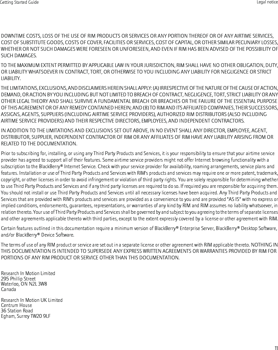 DOWNTIME COSTS, LOSS OF THE USE OF RIM PRODUCTS OR SERVICES OR ANY PORTION THEREOF OR OF ANY AIRTIME SERVICES,COST OF SUBSTITUTE GOODS, COSTS OF COVER, FACILITIES OR SERVICES, COST OF CAPITAL, OR OTHER SIMILAR PECUNIARY LOSSES,WHETHER OR NOT SUCH DAMAGES WERE FORESEEN OR UNFORESEEN, AND EVEN IF RIM HAS BEEN ADVISED OF THE POSSIBILITY OFSUCH DAMAGES.TO THE MAXIMUM EXTENT PERMITTED BY APPLICABLE LAW IN YOUR JURISDICTION, RIM SHALL HAVE NO OTHER OBLIGATION, DUTY,OR LIABILITY WHATSOEVER IN CONTRACT, TORT, OR OTHERWISE TO YOU INCLUDING ANY LIABILITY FOR NEGLIGENCE OR STRICTLIABILITY.THE LIMITATIONS, EXCLUSIONS, AND DISCLAIMERS HEREIN SHALL APPLY: (A) IRRESPECTIVE OF THE NATURE OF THE CAUSE OF ACTION,DEMAND, OR ACTION BY YOU INCLUDING BUT NOT LIMITED TO BREACH OF CONTRACT, NEGLIGENCE, TORT, STRICT LIABILITY OR ANYOTHER LEGAL THEORY AND SHALL SURVIVE A FUNDAMENTAL BREACH OR BREACHES OR THE FAILURE OF THE ESSENTIAL PURPOSEOF THIS AGREEMENT OR OF ANY REMEDY CONTAINED HEREIN; AND (B) TO RIM AND ITS AFFILIATED COMPANIES, THEIR SUCCESSORS,ASSIGNS, AGENTS, SUPPLIERS (INCLUDING AIRTIME SERVICE PROVIDERS), AUTHORIZED RIM DISTRIBUTORS (ALSO INCLUDINGAIRTIME SERVICE PROVIDERS) AND THEIR RESPECTIVE DIRECTORS, EMPLOYEES, AND INDEPENDENT CONTRACTORS.IN ADDITION TO THE LIMITATIONS AND EXCLUSIONS SET OUT ABOVE, IN NO EVENT SHALL ANY DIRECTOR, EMPLOYEE, AGENT,DISTRIBUTOR, SUPPLIER, INDEPENDENT CONTRACTOR OF RIM OR ANY AFFILIATES OF RIM HAVE ANY LIABILITY ARISING FROM ORRELATED TO THE DOCUMENTATION.Prior to subscribing for, installing, or using any Third Party Products and Services, it is your responsibility to ensure that your airtime serviceprovider has agreed to support all of their features. Some airtime service providers might not offer Internet browsing functionality with asubscription to the BlackBerry® Internet Service. Check with your service provider for availability, roaming arrangements, service plans andfeatures. Installation or use of Third Party Products and Services with RIM&apos;s products and services may require one or more patent, trademark,copyright, or other licenses in order to avoid infringement or violation of third party rights. You are solely responsible for determining whetherto use Third Party Products and Services and if any third party licenses are required to do so. If required you are responsible for acquiring them.You should not install or use Third Party Products and Services until all necessary licenses have been acquired. Any Third Party Products andServices that are provided with RIM&apos;s products and services are provided as a convenience to you and are provided &quot;AS IS&quot; with no express orimplied conditions, endorsements, guarantees, representations, or warranties of any kind by RIM and RIM assumes no liability whatsoever, inrelation thereto. Your use of Third Party Products and Services shall be governed by and subject to you agreeing to the terms of separate licensesand other agreements applicable thereto with third parties, except to the extent expressly covered by a license or other agreement with RIM.Certain features outlined in this documentation require a minimum version of BlackBerry® Enterprise Server, BlackBerry® Desktop Software,and/or BlackBerry® Device Software.The terms of use of any RIM product or service are set out in a separate license or other agreement with RIM applicable thereto. NOTHING INTHIS DOCUMENTATION IS INTENDED TO SUPERSEDE ANY EXPRESS WRITTEN AGREEMENTS OR WARRANTIES PROVIDED BY RIM FORPORTIONS OF ANY RIM PRODUCT OR SERVICE OTHER THAN THIS DOCUMENTATION.Research In Motion Limited295 Phillip StreetWaterloo, ON N2L 3W8CanadaResearch In Motion UK Limited Centrum House 36 Station Road Egham, Surrey TW20 9LF Getting Started Guide Legal notice11