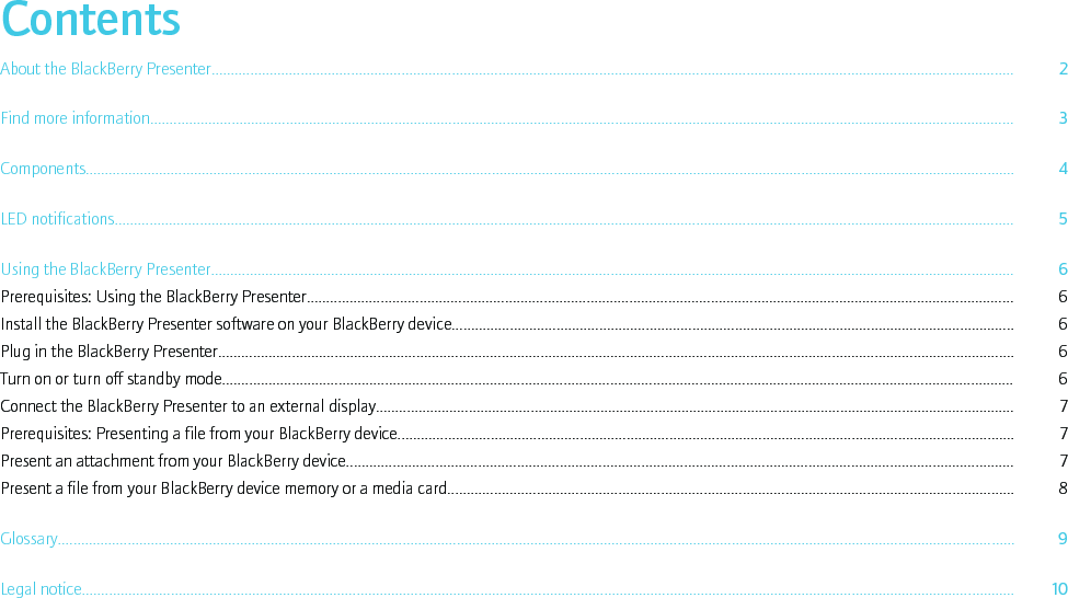 ContentsAbout the BlackBerry Presenter............................................................................................................................................................................................................... 2Find more information............................................................................................................................................................................................................................... 3Components................................................................................................................................................................................................................................................ 4LED notifications........................................................................................................................................................................................................................................ 5Using the BlackBerry Presenter............................................................................................................................................................................................................... 6Prerequisites: Using the BlackBerry Presenter...................................................................................................................................................................................... 6Install the BlackBerry Presenter software on your BlackBerry device................................................................................................................................................. 6Plug in the BlackBerry Presenter............................................................................................................................................................................................................. 6Turn on or turn off standby mode............................................................................................................................................................................................................ 6Connect the BlackBerry Presenter to an external display..................................................................................................................................................................... 7Prerequisites: Presenting a file from your BlackBerry device............................................................................................................................................................... 7Present an attachment from your BlackBerry device............................................................................................................................................................................ 7Present a file from your BlackBerry device memory or a media card.................................................................................................................................................. 8Glossary....................................................................................................................................................................................................................................................... 9Legal notice................................................................................................................................................................................................................................................. 10