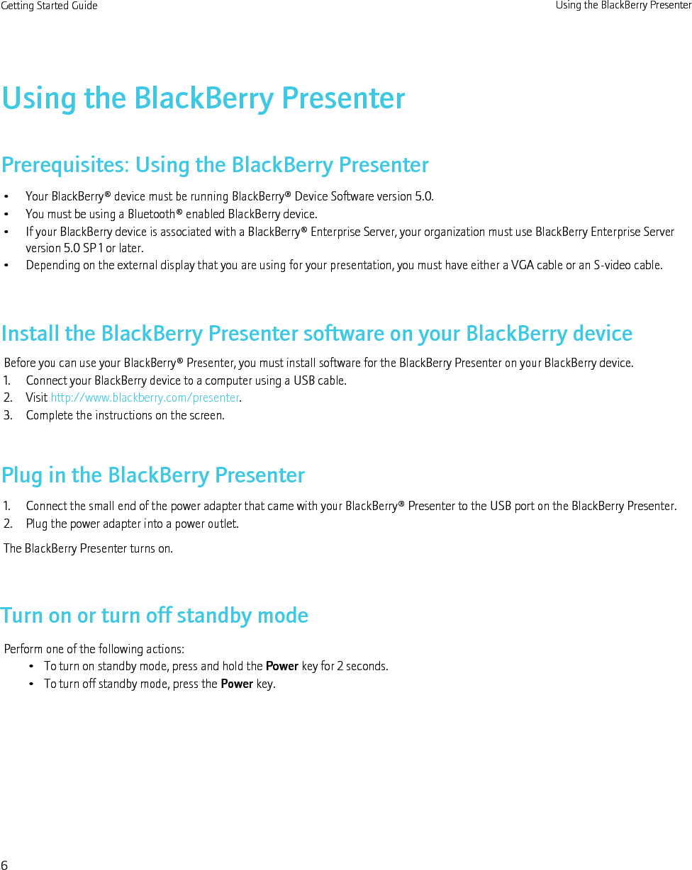 Using the BlackBerry PresenterPrerequisites: Using the BlackBerry Presenter• Your BlackBerry® device must be running BlackBerry® Device Software version 5.0.• You must be using a Bluetooth® enabled BlackBerry device.• If your BlackBerry device is associated with a BlackBerry® Enterprise Server, your organization must use BlackBerry Enterprise Serverversion 5.0 SP 1 or later.• Depending on the external display that you are using for your presentation, you must have either a VGA cable or an S-video cable.Install the BlackBerry Presenter software on your BlackBerry deviceBefore you can use your BlackBerry® Presenter, you must install software for the BlackBerry Presenter on your BlackBerry device.1. Connect your BlackBerry device to a computer using a USB cable.2. Visit http://www.blackberry.com/presenter.3. Complete the instructions on the screen.Plug in the BlackBerry Presenter1. Connect the small end of the power adapter that came with your BlackBerry® Presenter to the USB port on the BlackBerry Presenter.2. Plug the power adapter into a power outlet.The BlackBerry Presenter turns on.Turn on or turn off standby modePerform one of the following actions:• To turn on standby mode, press and hold the Power key for 2 seconds.• To turn off standby mode, press the Power key.Getting Started Guide Using the BlackBerry Presenter6