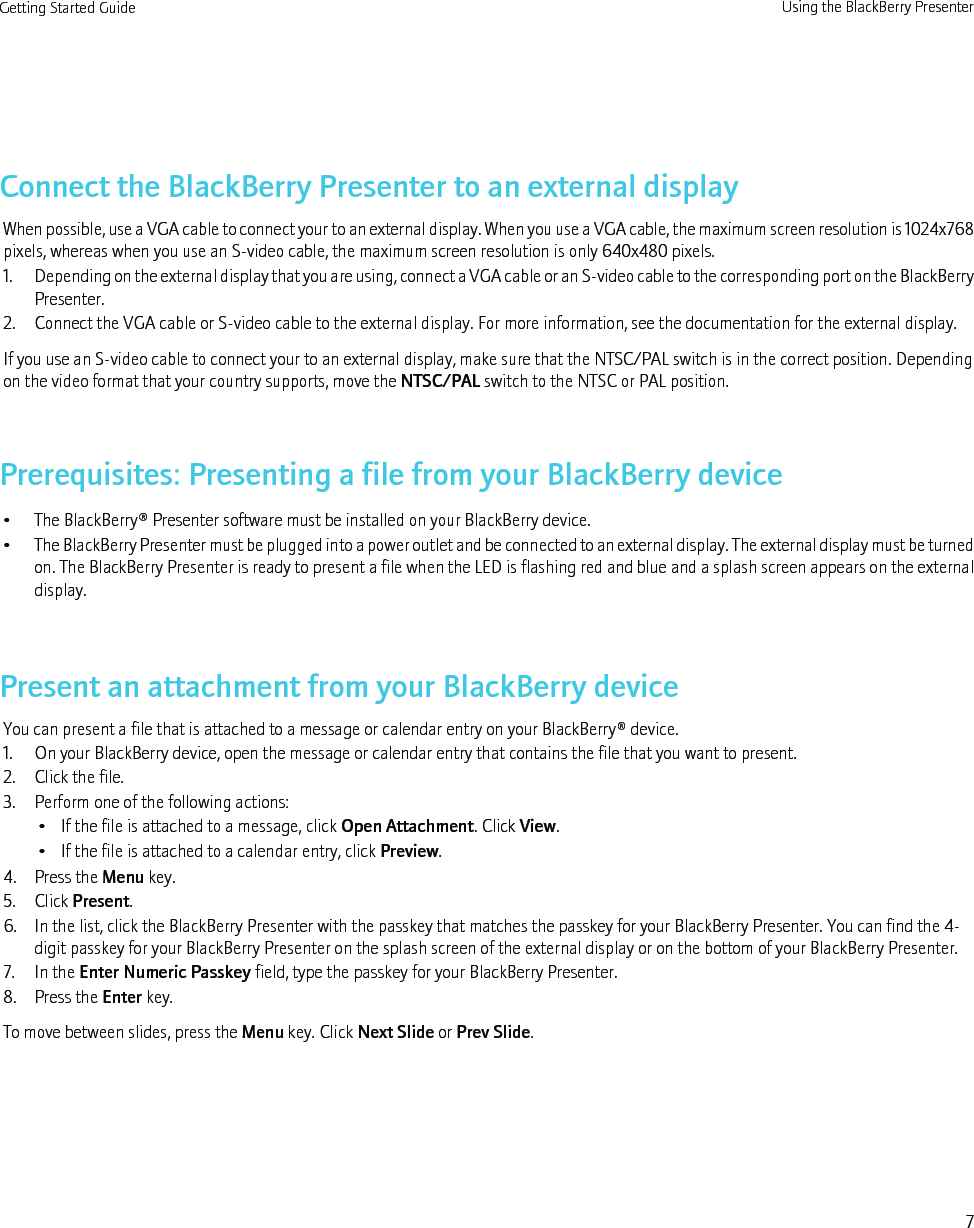Connect the BlackBerry Presenter to an external displayWhen possible, use a VGA cable to connect your to an external display. When you use a VGA cable, the maximum screen resolution is 1024x768pixels, whereas when you use an S-video cable, the maximum screen resolution is only 640x480 pixels.1. Depending on the external display that you are using, connect a VGA cable or an S-video cable to the corresponding port on the BlackBerryPresenter.2. Connect the VGA cable or S-video cable to the external display. For more information, see the documentation for the external display.If you use an S-video cable to connect your to an external display, make sure that the NTSC/PAL switch is in the correct position. Dependingon the video format that your country supports, move the NTSC/PAL switch to the NTSC or PAL position.Prerequisites: Presenting a file from your BlackBerry device• The BlackBerry® Presenter software must be installed on your BlackBerry device.•The BlackBerry Presenter must be plugged into a power outlet and be connected to an external display. The external display must be turnedon. The BlackBerry Presenter is ready to present a file when the LED is flashing red and blue and a splash screen appears on the externaldisplay.Present an attachment from your BlackBerry deviceYou can present a file that is attached to a message or calendar entry on your BlackBerry® device.1. On your BlackBerry device, open the message or calendar entry that contains the file that you want to present.2. Click the file.3. Perform one of the following actions:• If the file is attached to a message, click Open Attachment. Click View.• If the file is attached to a calendar entry, click Preview.4. Press the Menu key.5. Click Present.6. In the list, click the BlackBerry Presenter with the passkey that matches the passkey for your BlackBerry Presenter. You can find the 4-digit passkey for your BlackBerry Presenter on the splash screen of the external display or on the bottom of your BlackBerry Presenter.7. In the Enter Numeric Passkey field, type the passkey for your BlackBerry Presenter.8. Press the Enter key.To move between slides, press the Menu key. Click Next Slide or Prev Slide.Getting Started Guide Using the BlackBerry Presenter7