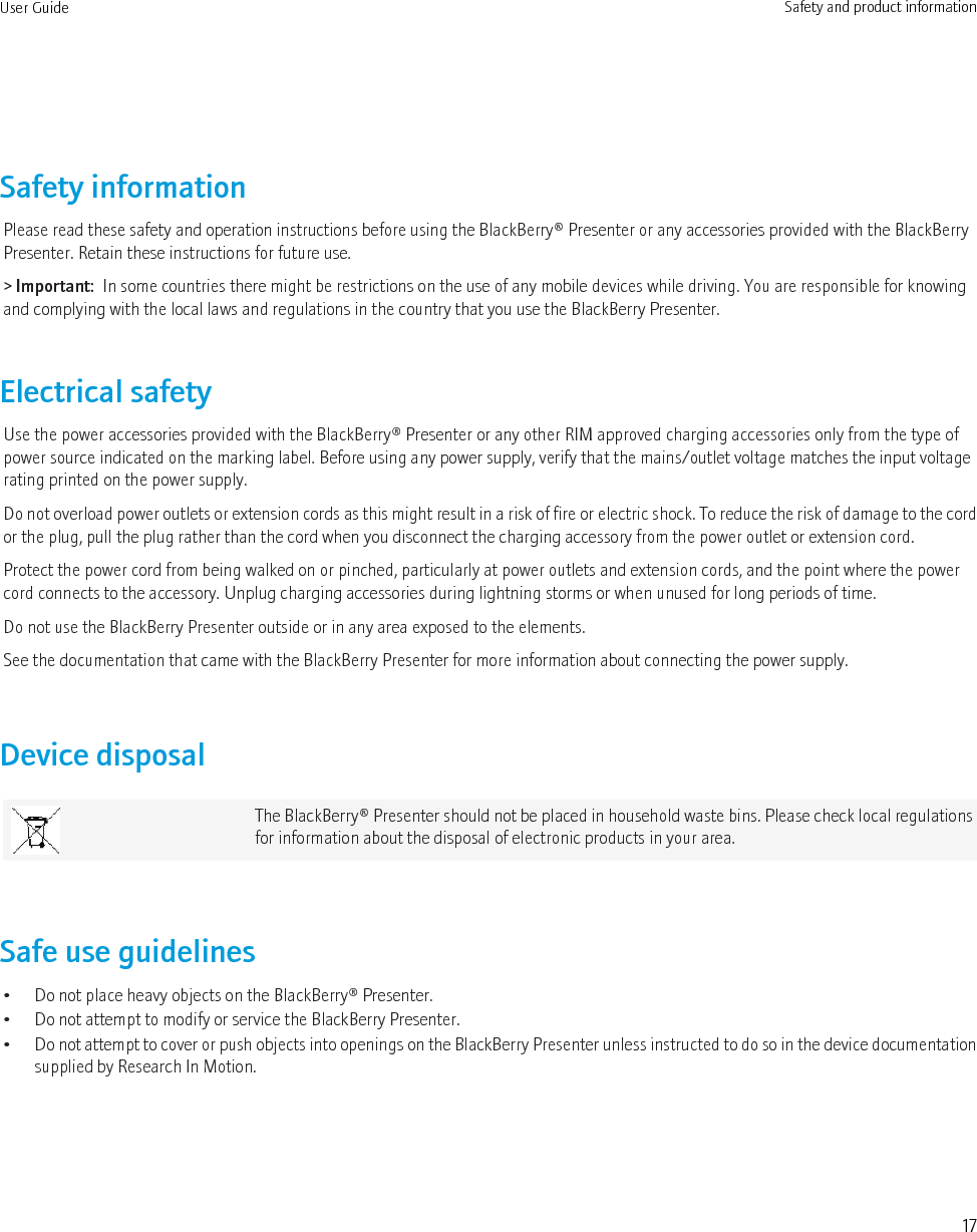 Safety informationPlease read these safety and operation instructions before using the BlackBerry® Presenter or any accessories provided with the BlackBerryPresenter. Retain these instructions for future use.&gt; Important:  In some countries there might be restrictions on the use of any mobile devices while driving. You are responsible for knowingand complying with the local laws and regulations in the country that you use the BlackBerry Presenter.Electrical safetyUse the power accessories provided with the BlackBerry® Presenter or any other RIM approved charging accessories only from the type ofpower source indicated on the marking label. Before using any power supply, verify that the mains/outlet voltage matches the input voltagerating printed on the power supply.Do not overload power outlets or extension cords as this might result in a risk of fire or electric shock. To reduce the risk of damage to the cordor the plug, pull the plug rather than the cord when you disconnect the charging accessory from the power outlet or extension cord.Protect the power cord from being walked on or pinched, particularly at power outlets and extension cords, and the point where the powercord connects to the accessory. Unplug charging accessories during lightning storms or when unused for long periods of time.Do not use the BlackBerry Presenter outside or in any area exposed to the elements.See the documentation that came with the BlackBerry Presenter for more information about connecting the power supply.Device disposalThe BlackBerry® Presenter should not be placed in household waste bins. Please check local regulationsfor information about the disposal of electronic products in your area.Safe use guidelines• Do not place heavy objects on the BlackBerry® Presenter.• Do not attempt to modify or service the BlackBerry Presenter.•Do not attempt to cover or push objects into openings on the BlackBerry Presenter unless instructed to do so in the device documentationsupplied by Research In Motion.User Guide Safety and product information17