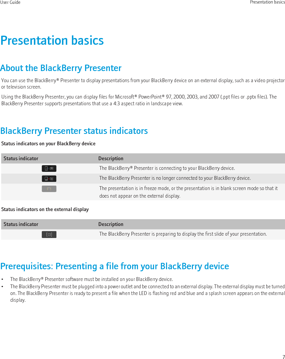 Presentation basicsAbout the BlackBerry PresenterYou can use the BlackBerry® Presenter to display presentations from your BlackBerry device on an external display, such as a video projectoror television screen.Using the BlackBerry Presenter, you can display files for Microsoft® PowerPoint® 97, 2000, 2003, and 2007 (.ppt files or .pptx files). TheBlackBerry Presenter supports presentations that use a 4:3 aspect ratio in landscape view.BlackBerry Presenter status indicatorsStatus indicators on your BlackBerry deviceStatus indicator DescriptionThe BlackBerry® Presenter is connecting to your BlackBerry device.The BlackBerry Presenter is no longer connected to your BlackBerry device.The presentation is in freeze mode, or the presentation is in blank screen mode so that itdoes not appear on the external display.Status indicators on the external displayStatus indicator DescriptionThe BlackBerry Presenter is preparing to display the first slide of your presentation.Prerequisites: Presenting a file from your BlackBerry device• The BlackBerry® Presenter software must be installed on your BlackBerry device.•The BlackBerry Presenter must be plugged into a power outlet and be connected to an external display. The external display must be turnedon. The BlackBerry Presenter is ready to present a file when the LED is flashing red and blue and a splash screen appears on the externaldisplay.User Guide Presentation basics7
